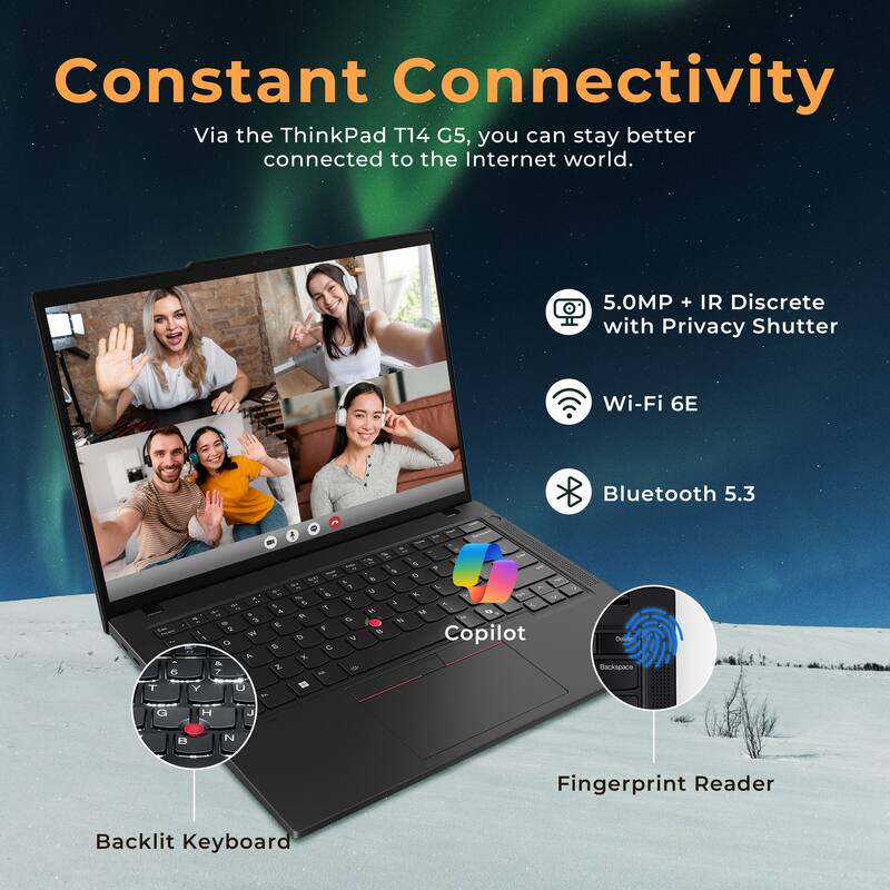 Constant Connectivity

Via the ThinkPad T14 G5, you can stay better connected to the Internet world.

- 5.0MP + IR Discrete with Privacy Shutter
- Wi-Fi 6E
- Bluetooth 5.3
- Copilot
- Fingerprint Reader
- Backlit Keyboard