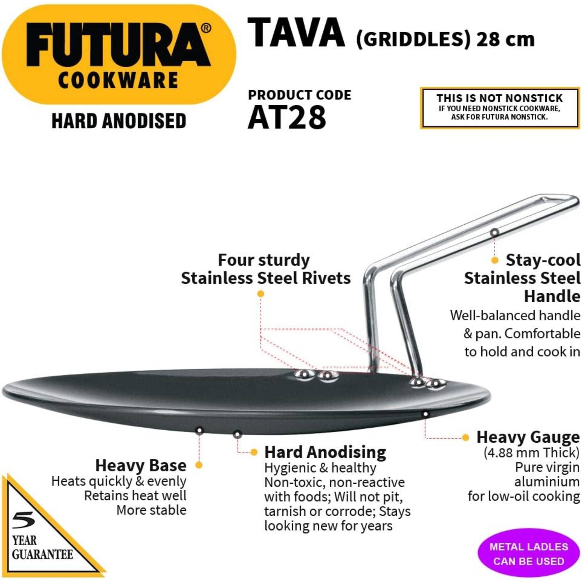 FUTURA COOKWARE  
HARD ANODISED  

TAVA (GRIDDLES) 28 cm  
PRODUCT CODE AT28  

THIS IS NOT NONSTICK  
IF YOU NEED NONSTICK COOKWARE, ASK FOR FUTURA NONSTICK.  

Four sturdy Stainless Steel Rivets  
Stay-cool Stainless Steel Handle  
Well-balanced handle & pan. Comfortable to hold and cook in  

Heavy Base  
Heats quickly & evenly  
Retains heat well  
More stable  

Hard Anodising  
Hygienic & healthy  
Non-toxic, non-reactive with foods; Will not pit, tarnish or corrode; Stays looking new for years  

Heavy Gauge (4.88 mm Thick)  
Pure virgin aluminium for low-oil cooking  

5 YEAR GUARANTEE  

METAL LADLES CAN BE USED
