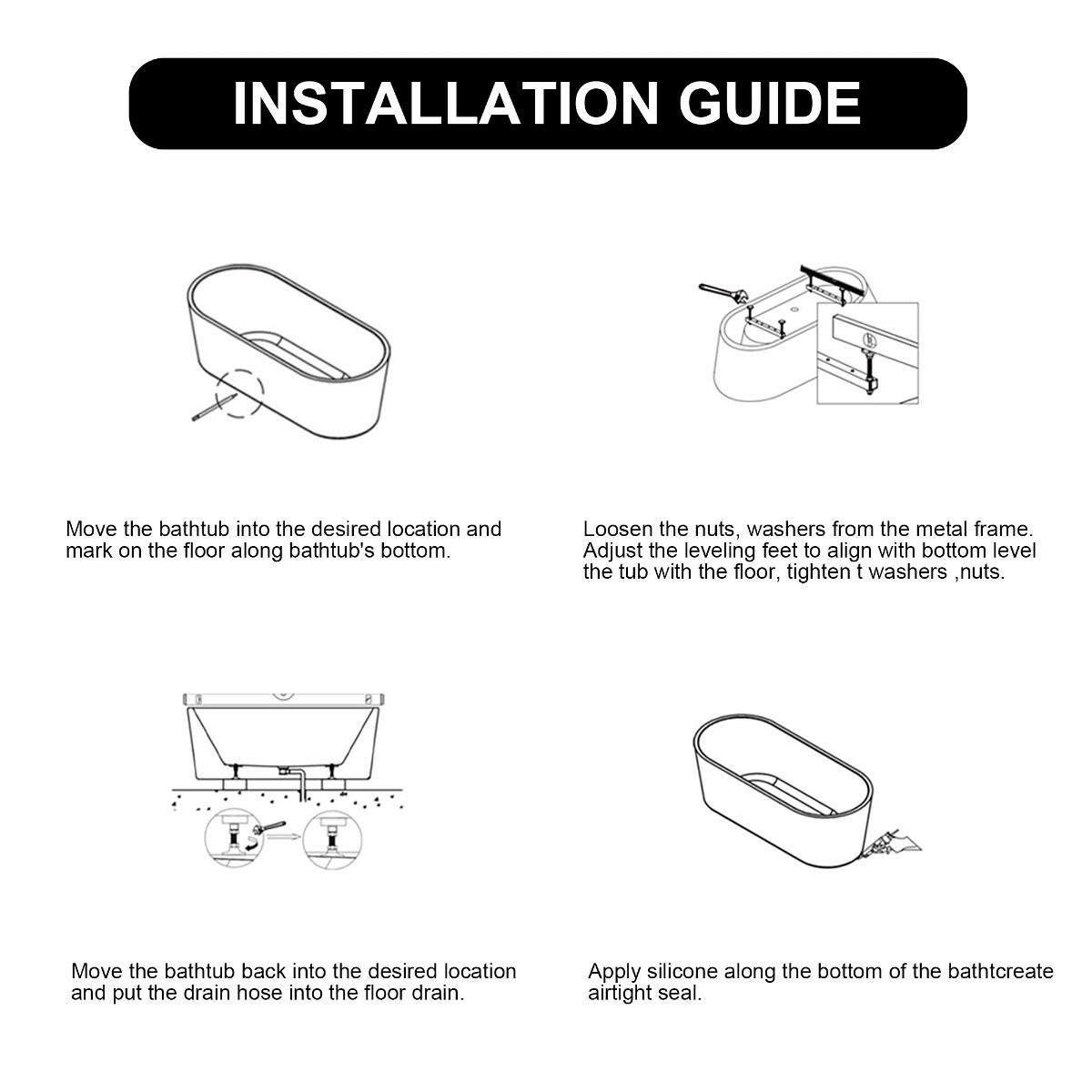 INSTALLATION GUIDE

Move the bathtub into the desired location and mark on the floor along bathtub's bottom.

Loosen the nuts, washers from the metal frame. Adjust the leveling feet to align with bottom level the tub with the floor, tighten washers, nuts.

Move the bathtub back into the desired location and put the drain hose into the floor drain.

Apply silicone along the bottom of the bathtub to create an airtight seal.