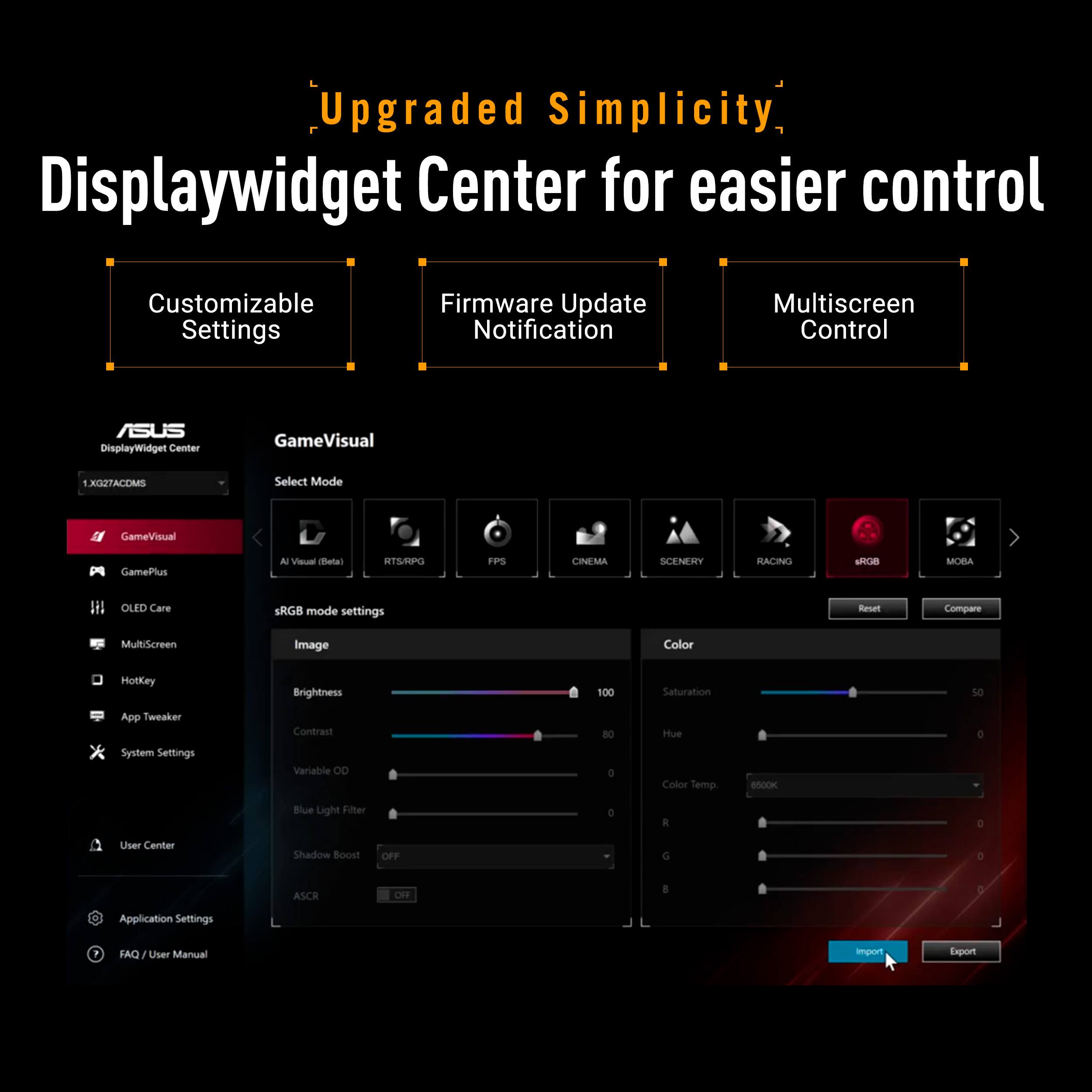 Upgraded Simplicity, Displaywidget Center for easier control Customizable Settings Firmware Update Notification Multiscreen Control ASUS DisplayWidget Center GameVisual XCTACOMS Select Mode GameVisual Gamelus A V etal RTS/NPO FPS CINEMA SCENERY RACING AROB MOBA OUDD Care RGS mode settings Keoet Compare MultiScreen Image Color Hottey Brightness 100 Saturation 50  App Tweaker System Settings Contrast Variable OD RO c Hue Color Semp SnooK o Blue Light Filler a E a User Center Shadow Boost OFF G a ASCH OF  3 Application Settings FAQ I User Manual import Export