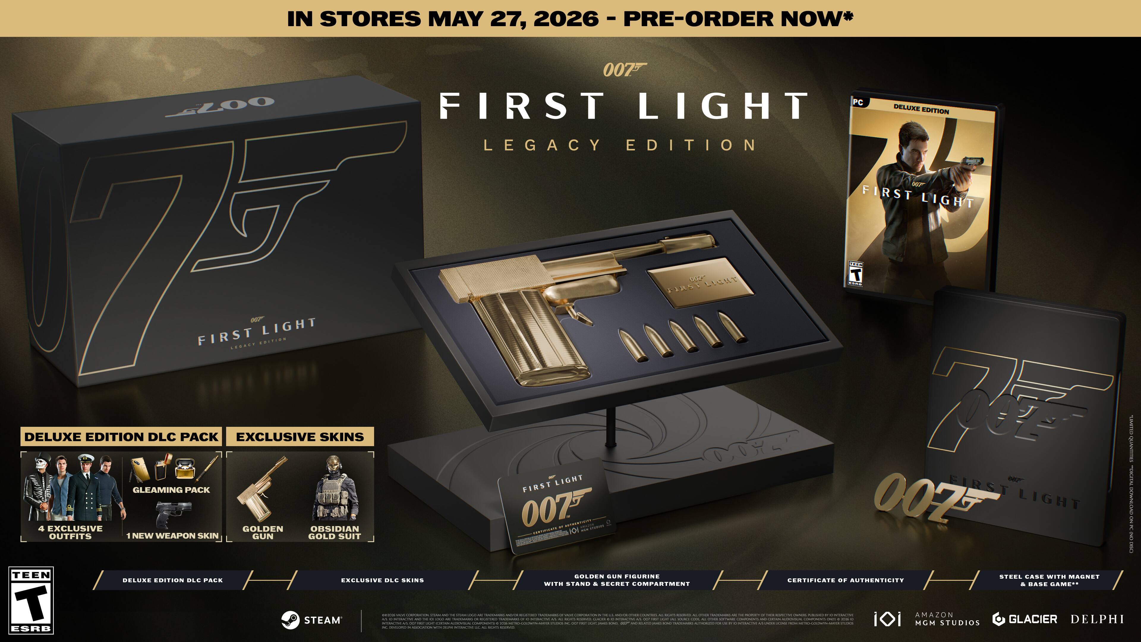 IN STORES MAY 27, 2026  
2026 - PRE-ORDER NOW*  

007 FIRST LIGHT PC - LEGACY EDITION  

DELUXE EDITION DLC PACK  
- 4 EXCLUSIVE OBSIDIAN OUTFITS  
- 1 NEW WEAPON SKIN  
- GLEAMING PACK  
- GOLDEN SUN FIGURINE WITH MAGNET  

EXCLUSIVE SKINS  
- GOLDEN SUN FIGURINE  
- STEEL CASE WITH MAGNET  
- CERTIFICATE OF AUTHENTICITY WITH STAND & SECRET COMPARTMENT  

BASE GAME: PC  

STEAM  

ESRB: TEEN  

MGM  
AMAZON STUDIOS  
GLACIER  
DELPHI
