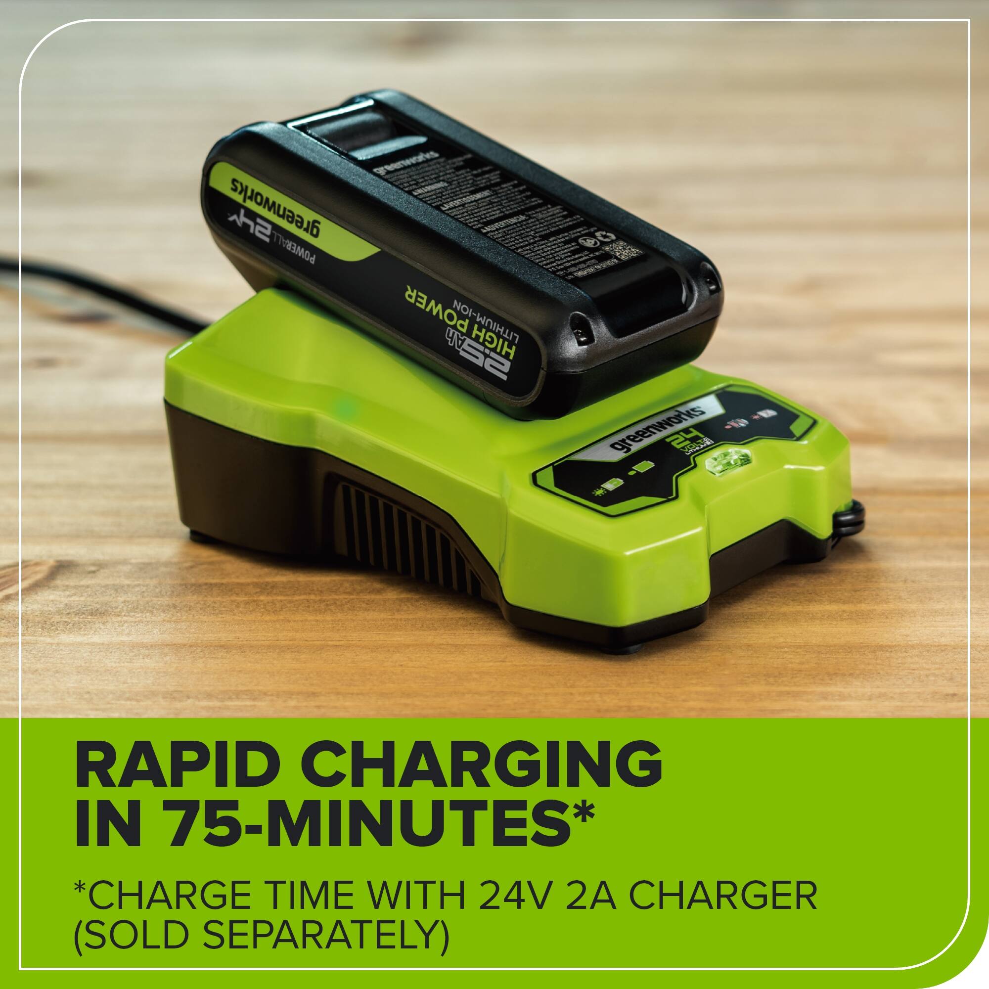Greenworks 24V 2Ah High SEW D0 RS 2 Greenworks 24V Rapid Charging in 75-Minutes* *Charge Time with 24V 2A Charger (Sold Separately)