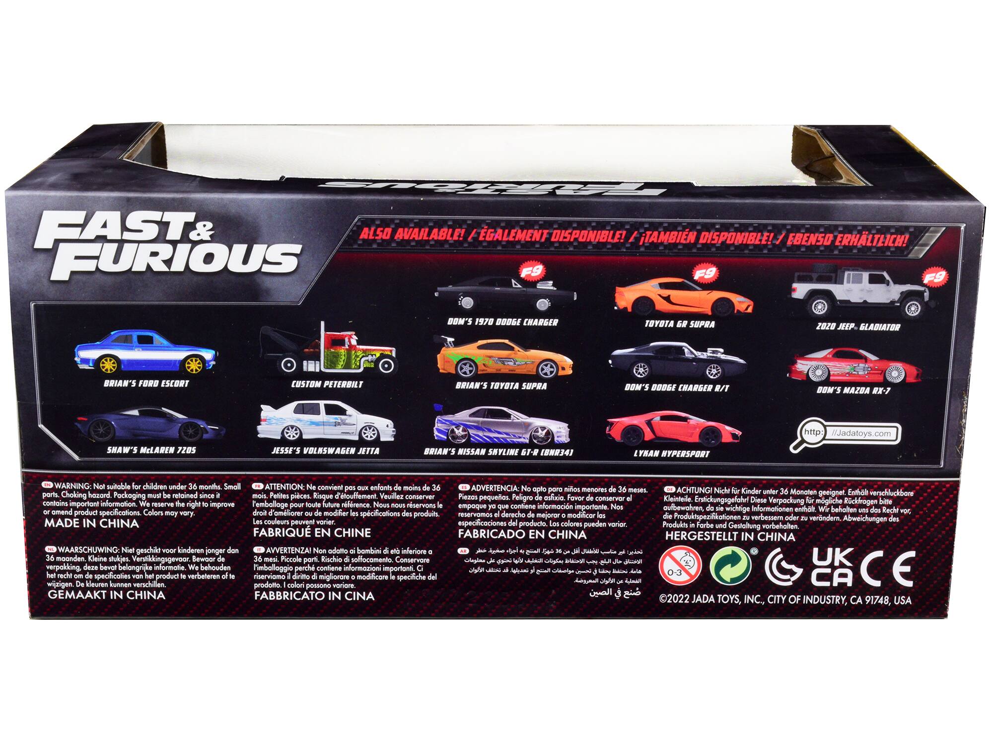 FAST & FURIOUS

ALSO AVAILABLE! / ÉGALEMENT DISPONIBLE! / TAMBIÉN DISPONIBLE! / EBENSO ERHÄLTICH!

DOM'S 1978 DODGE CHARGER
TOYOTA GR SUPRA
2020 JEEP GLADIATOR
BRIAN'S FORD ESCORT
CUSTOM PETERBILT
BRIAN'S TOYOTA SUPRA
BOM'S DODGE CHARGER
BOM'S MAZDA RX-7
SHAW'S McLAREN 7285
JESSE'S VOLKSWAGEN ATTIL
BRIAN'S NISSAN SKYLINE -1 (N34)
LYBAN HYPERSPORT

http://jada.toys.com

WARNING: Not suitable for children under 36 months. Small parts. Choking hazard. Packaging must be retained since it contains important information. We reserve the right to improve or modify product specifications. Colors may vary.
MADE IN CHINA

ATTENTION: Ne convient pas aux enfants de moins de 36 mois. Petites pièces. Risque d'étouffement. Veuillez conserver l'emballage pour