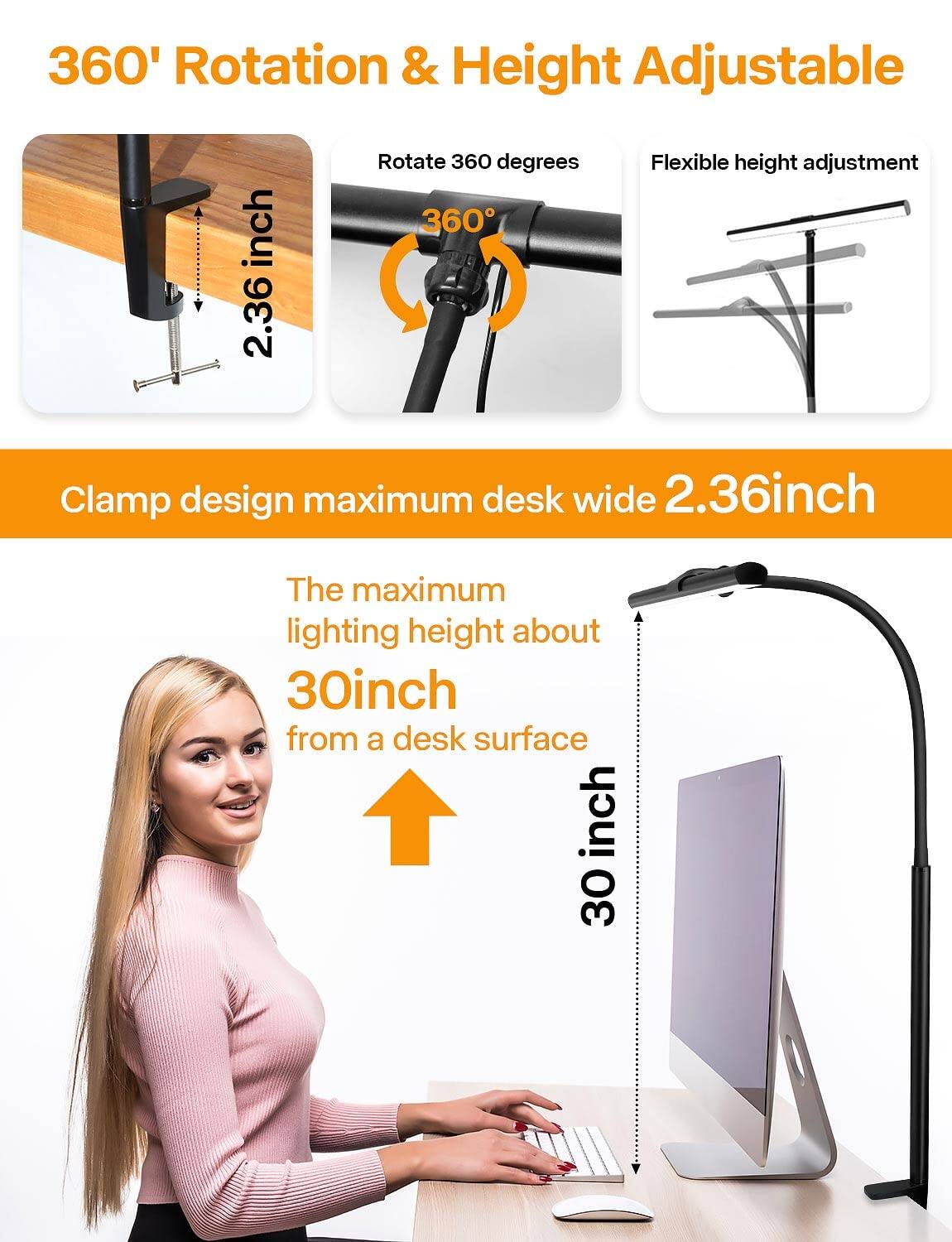 360° Rotation & Height Adjustable

- Rotate 360°
- Flexible height adjustment

Clamp design maximum desk wide 2.36 inch

The maximum lighting height about 30 inch from a desk surface