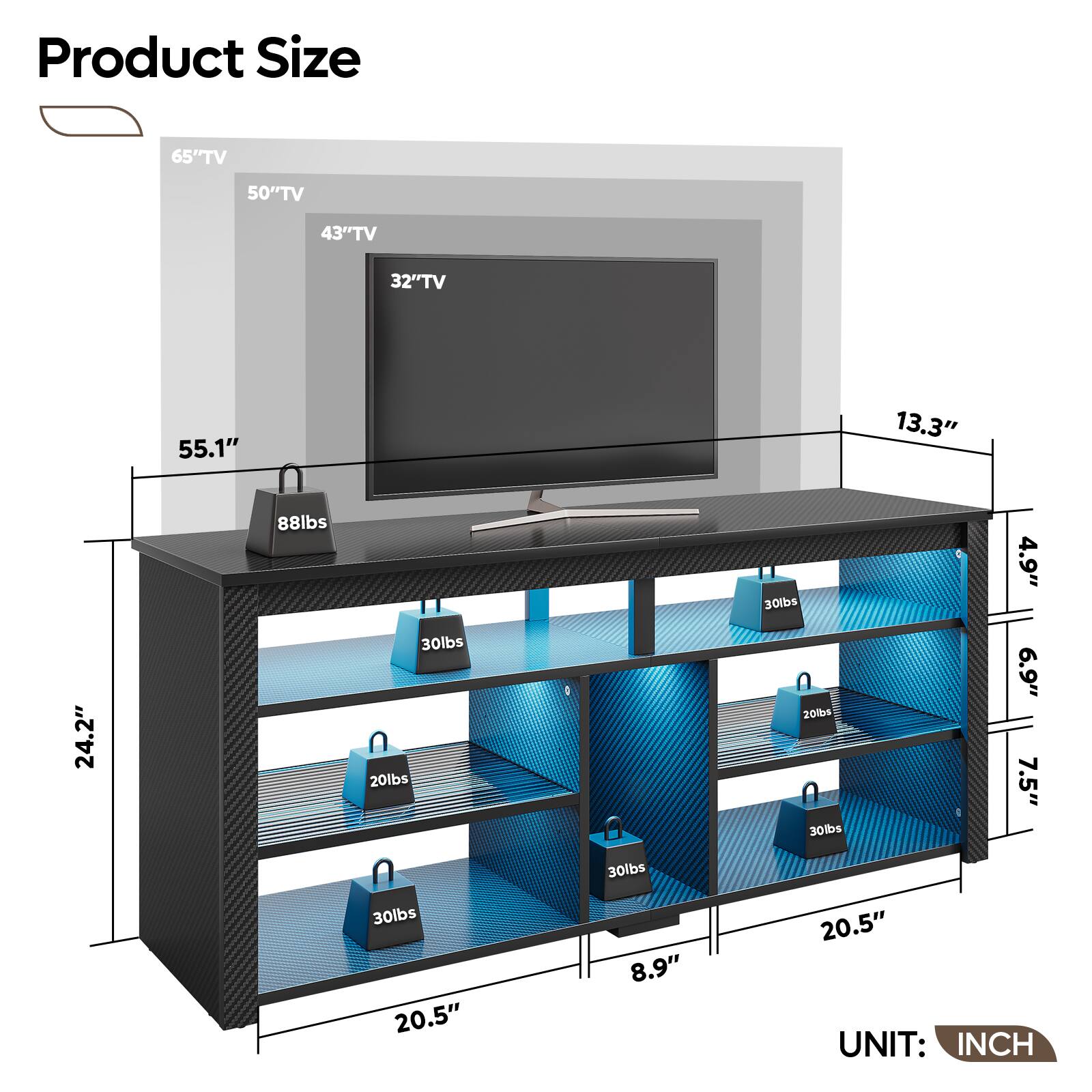 Product Size

65" TV  
50" TV  
43" TV  
32" TV  

55.1"  
88lbs  
24.2"  
20.5"  
8.9"  
20.5"  
8.9"  
13.3"  
4.9"  
6.9"  
7.5"  

30lbs  
20lbs  
30lbs  
30lbs  
30lbs  
20lbs  
30lbs  
30lbs  

UNIT: INCH