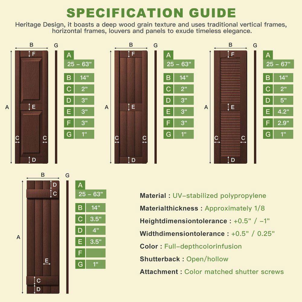 **SPECIFICATION GUIDE**

Heritage Design, it boasts a deep wood grain texture and uses traditional vertical frames, horizontal frames, louvers and panels to exude timeless elegance.

- **F G A 25 - 63"**
  - A: 25 - 63"
  - B: 14"
  - C: 2"
  - D: 3"
  - E: 3"
  - F: 3"
  - G: 1"

- **F G A 25 - 67"**
  - A: 25 - 67"
  - B: 14"
  - C: 2"
  - D: 5"
  - E: 4.2"
  - F: 2.9"
  - G: 1"

- **Material:** UV-stabilized polypropylene
- **Material thickness:** Approximately 1/8"
- **Height dimension tolerance:** +0.5" / -1"
- **Width dimension tolerance:** +0.5" / 0.25"
- **Color:** Full-depth color infusion
- **Shutter back:** Open/hollow
- **Attachment:**