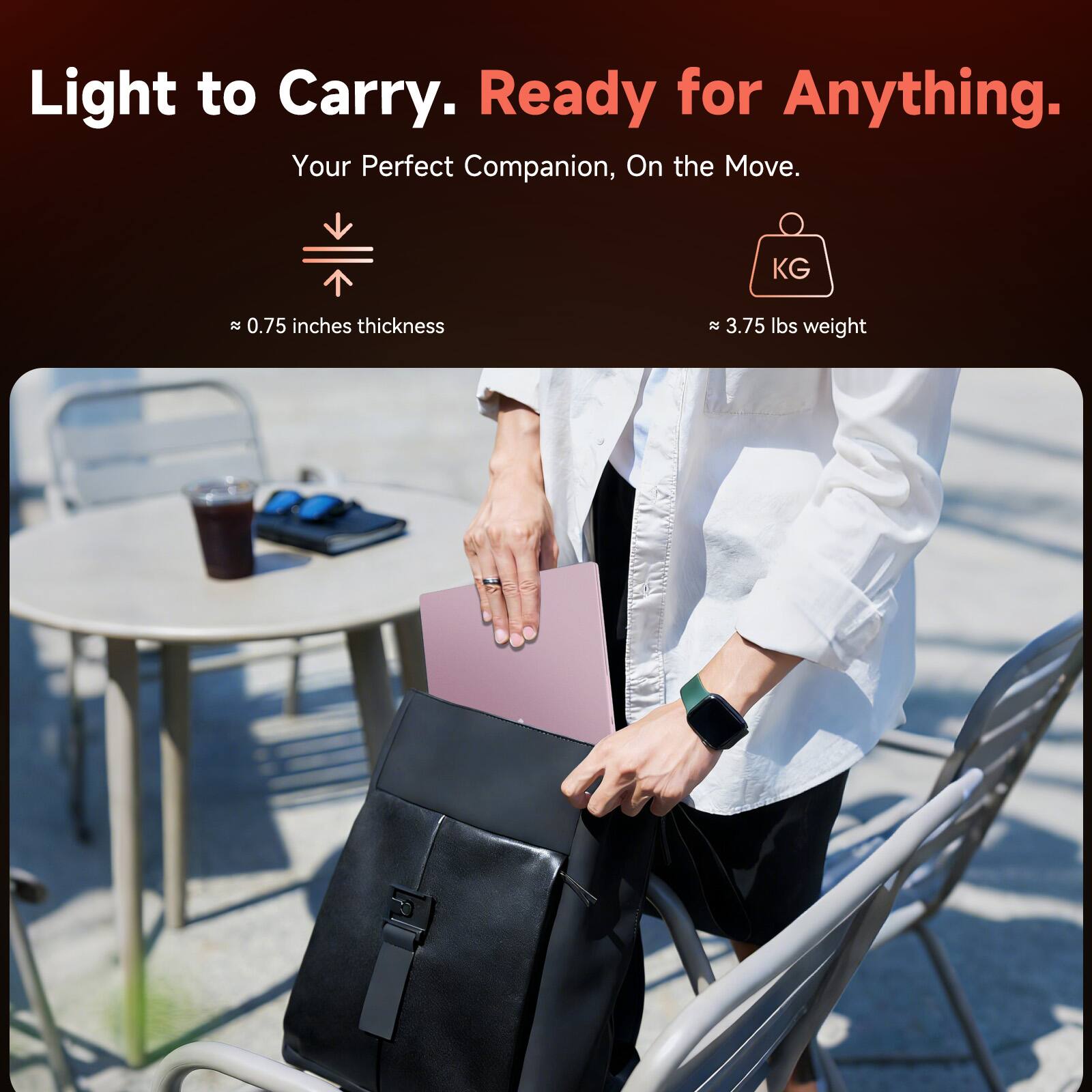 Light to Carry. Ready for Anything.  
Your Perfect Companion, On the Move.  

≈ 0.75 inches thickness  
≈ 3.75 lbs weight