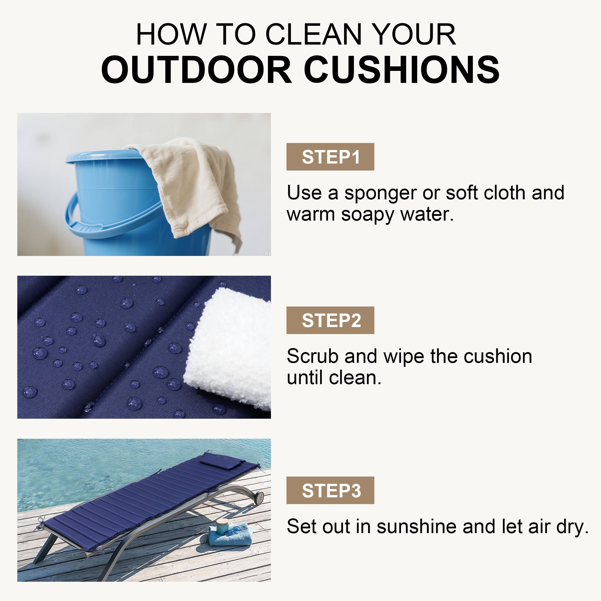HOW TO CLEAN YOUR OUTDOOR CUSHIONS

STEP 1
Use a sponger or soft cloth and warm soapy water.

STEP 2
Scrub and wipe the cushion until clean.

STEP 3
Set out in sunshine and let air dry.