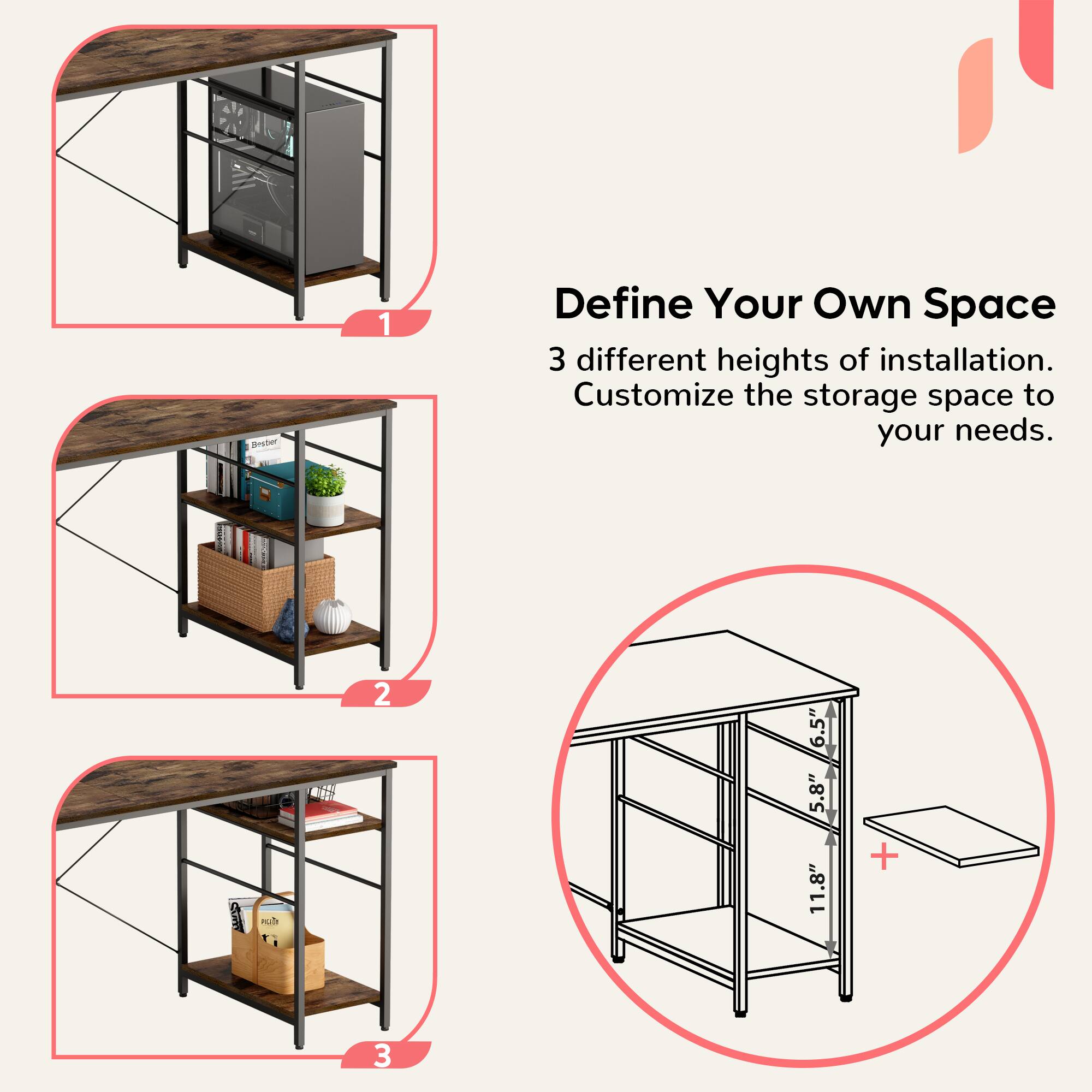 Define Your Own Space:

1. 3 different heights of installation: Customize the storage space to your needs.
2. 6.5" 5.8" 11.8"
3. 11 + 3