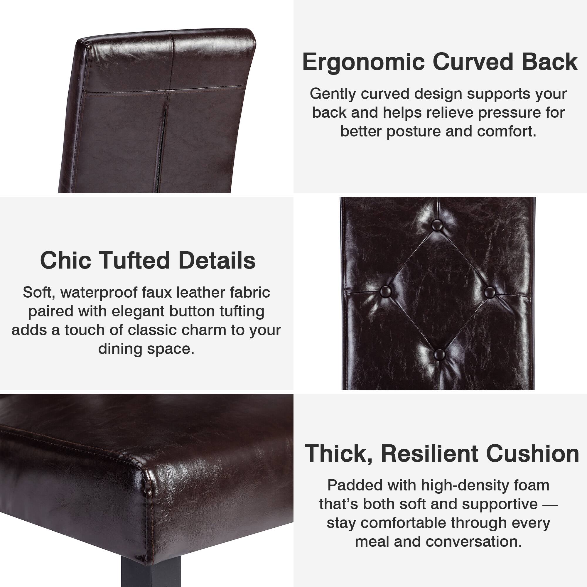 Ergonomic Curved Back  
Gently curved design supports your back and helps relieve pressure for better posture and comfort.

Chic Tufted Details  
Soft, waterproof faux leather fabric paired with elegant button tufting adds a touch of classic charm to your dining space.

Thick, Resilient Cushion  
Padded with high-density foam that's both soft and supportive — stay comfortable through every meal and conversation.