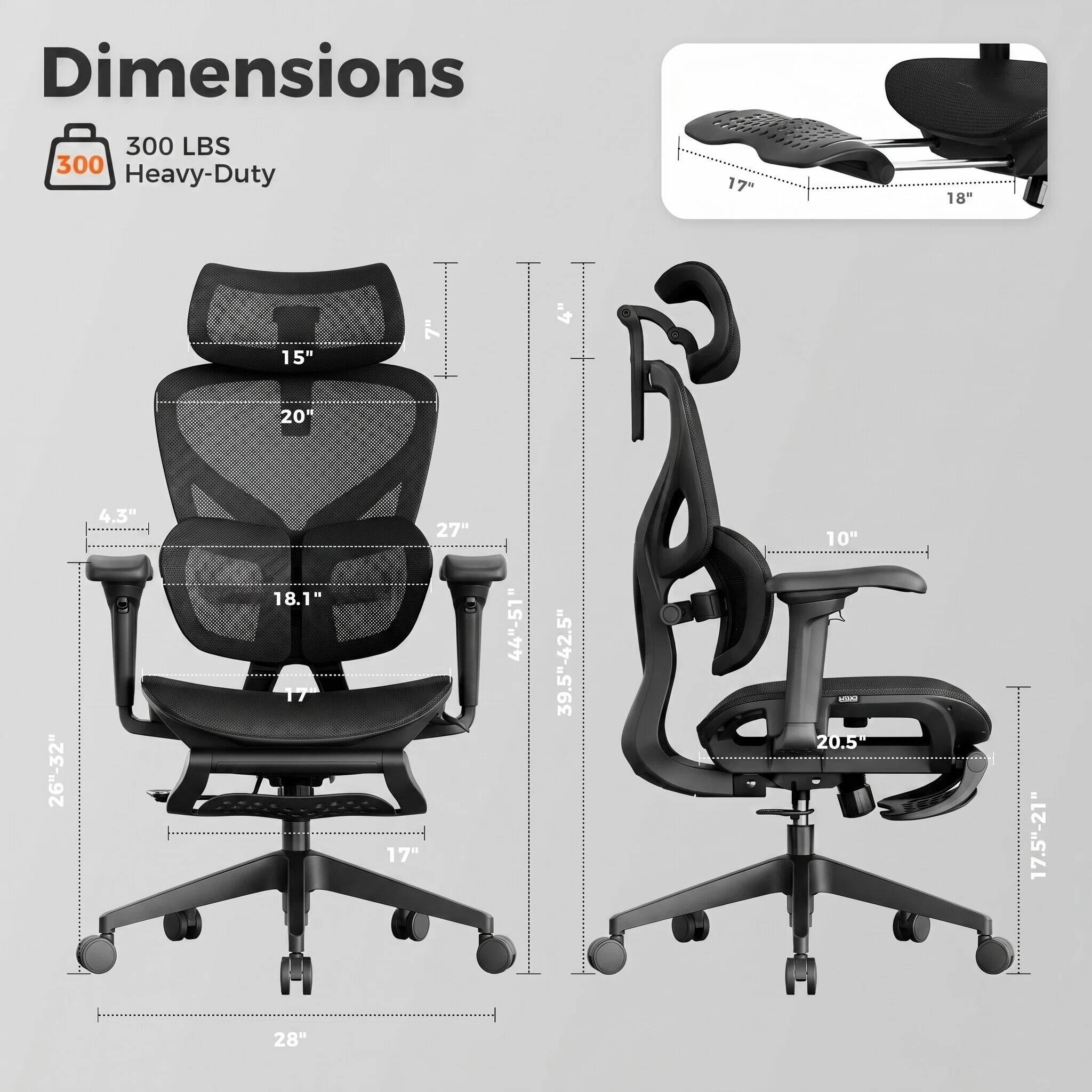 Dimensions  
300 LBS  
Heavy-Duty  

17"  
18"  
15"  
7"  
4"  
20"  
26"-32"  
4.3"  
18.1"  
17"  
27"  
44"-51"  
39.5"-42.5"  
10"  
20.5"  
17.5"-21"  
28"