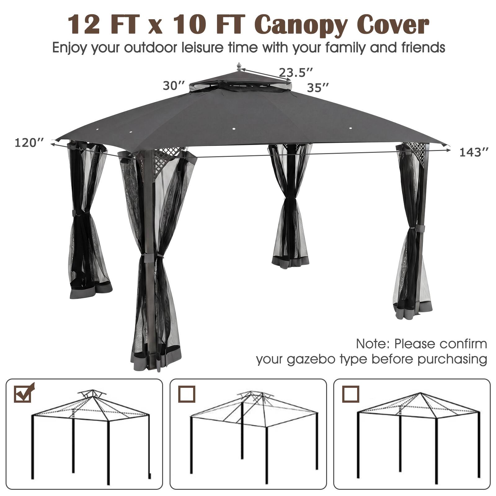 12 FT x 10 FT Canopy Cover

Enjoy your outdoor leisure time with your family and friends

30" 23.5" 35" 120" 143"

Note: Please confirm your gazebo type before purchasing
