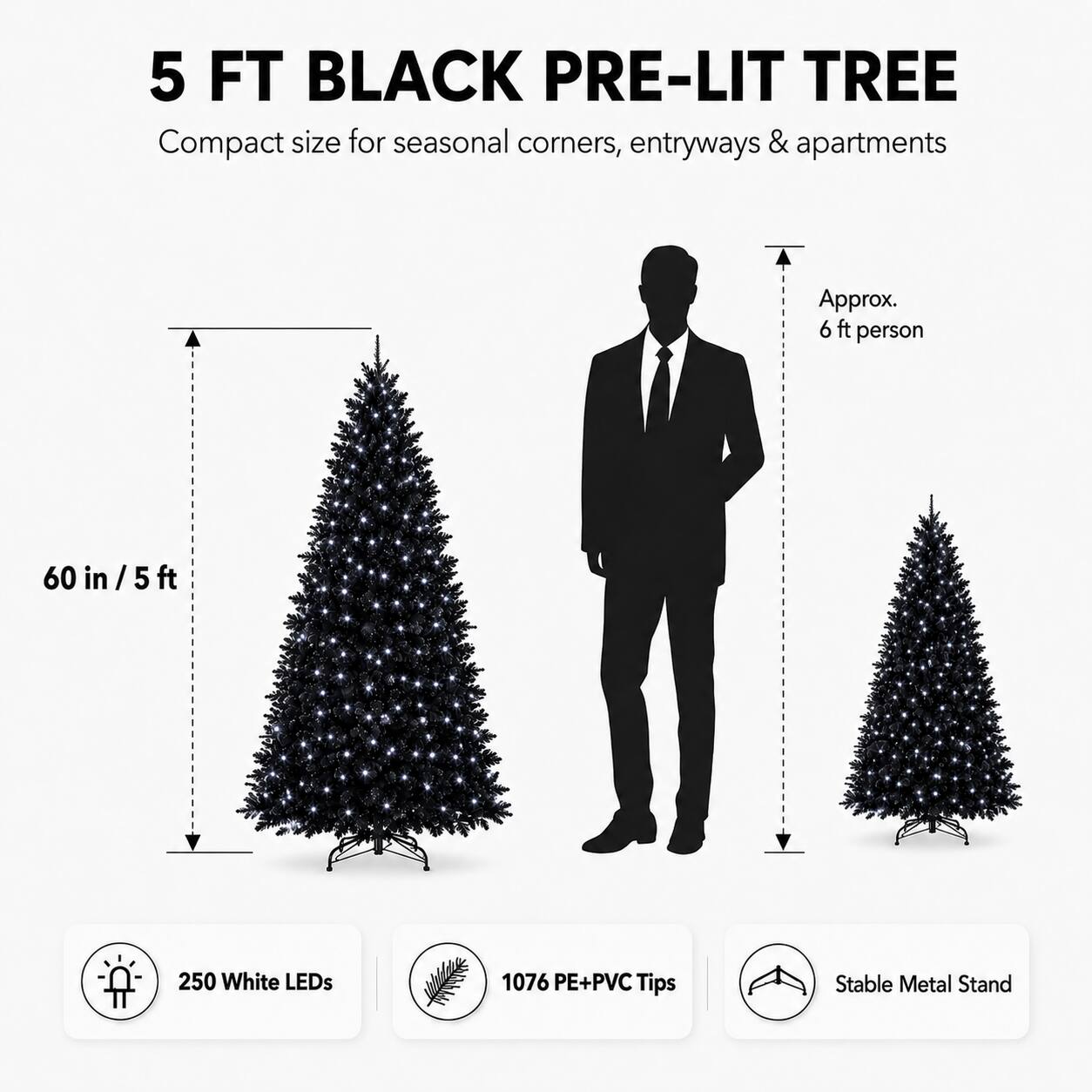 5 FT BLACK PRE-LIT TREE

Compact size for seasonal corners, entryways & apartments

Approx. 6 ft person

60 in / 5 ft

250 White LEDs

1076 PE+PVC Tips

Stable Metal Stand