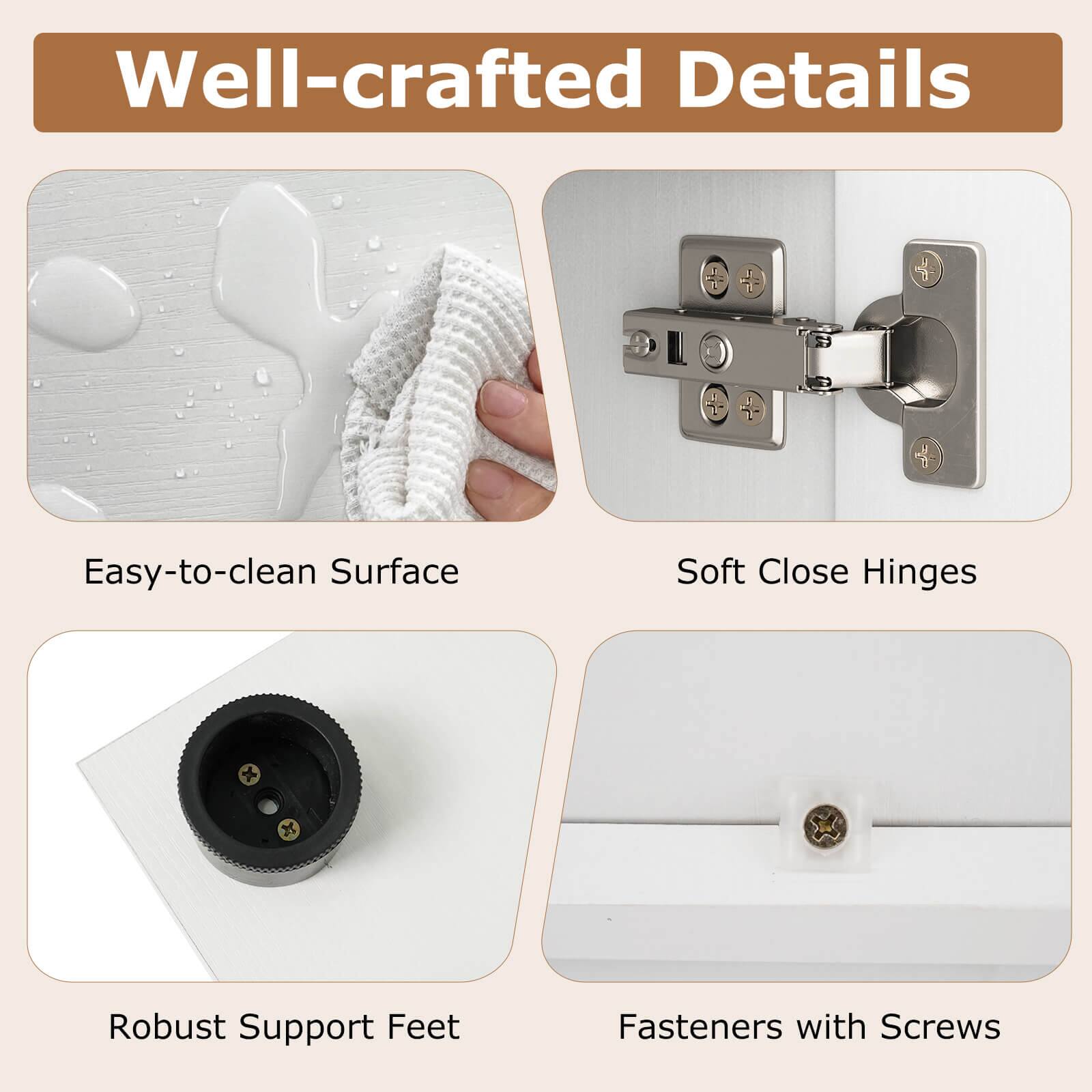 Well-crafted Details  
Easy-to-clean Surface  
Soft Close Hinges  
Robust Support Feet  
Fasteners with Screws