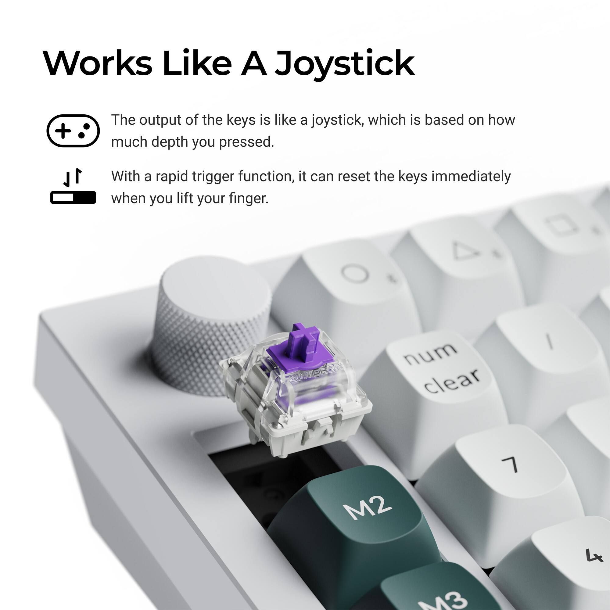 Works Like A Joystick

The output of the keys is like a joystick, which is based on how much depth you pressed.

With a rapid trigger function, it can reset the keys immediately when you lift your finger.