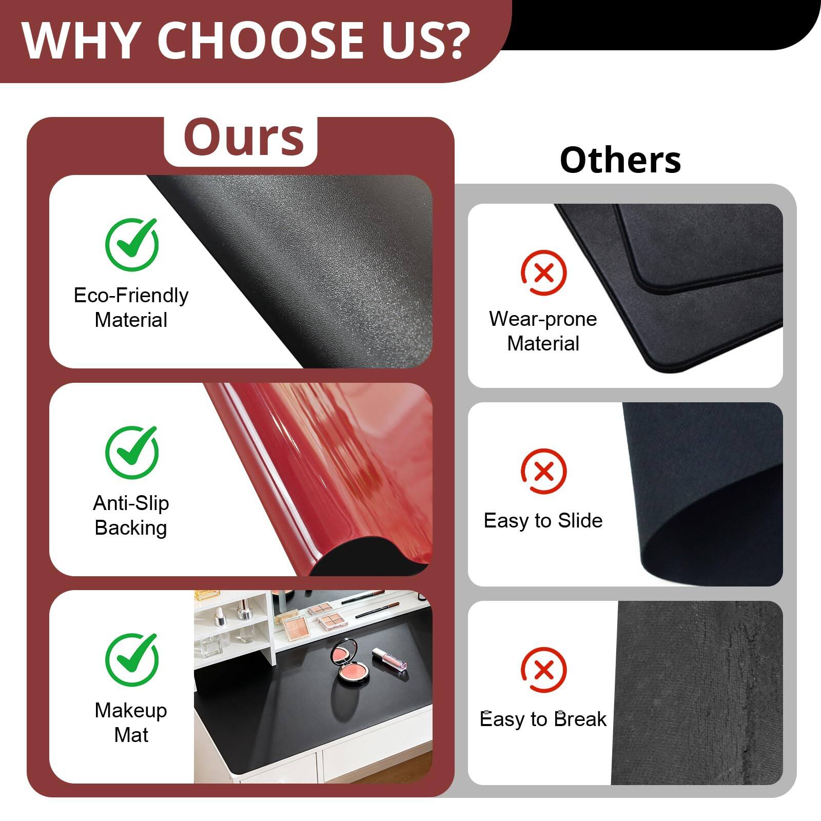 **WHY CHOOSE US?**

**Ours**

- Eco-Friendly Material
- Anti-Slip Backing
- Makeup Mat

**Others**

- Wear-prone Material
- Easy to Slide
- Easy to Break