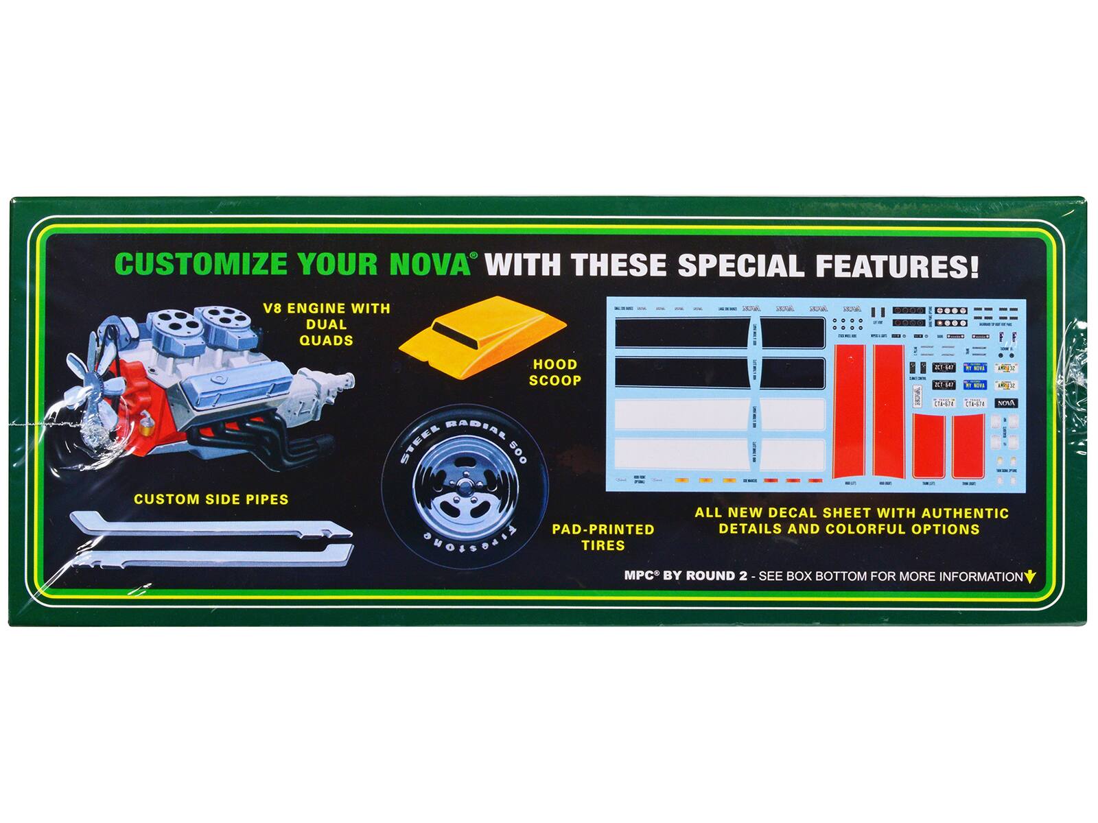 CUSTOMIZE YOUR NOVA® WITH THESE SPECIAL FEATURES!

- V8 ENGINE WITH DUAL QUADS
- HOOD SCOOP
- CUSTOM SIDE PIPES
- STEEL RADIAL 500
- PAD-PRINTED TIRES
- ALL NEW DECAL SHEET WITH AUTHENTIC DETAILS AND COLORFUL OPTIONS

MPC® BY ROUND 2 - SEE BOX BOTTOM FOR MORE INFORMATION