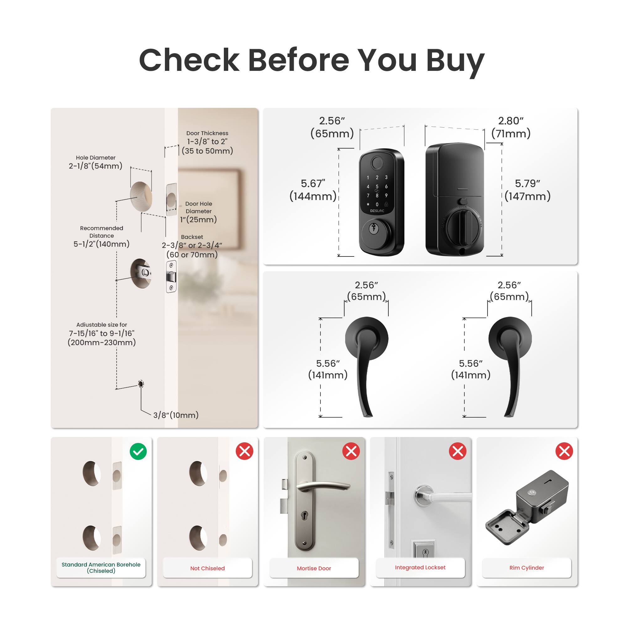 Check Before You Buy

- Hole Diameter: 2-1/8" (54mm)
- Recommended Distance: 5-1/2" (140mm)
- Door Thickness: 1-3/8" to 2" (35 to 50mm)
- Door Hole Diameter: 1" (25mm)
- Backset: 2-3/8" or 2-3/4" (60 or 70mm)
- Adjustable size for 7-15/16 to 9-1/16" (200mm-230mm)
- 3/8" (10mm)

Dimensions:
- 2.56" (65mm)
- 2.80" (71mm)
- 5.67" (144mm)
- 5.79" (147mm)
- 5.56" (141mm)

Types:
- Standard American Borehole (Chiseled)
- Not Chiseled
- Mortise Door
- Integrated Lockset
- Rim Cylinder

Note: The text has been grouped and corrected for clarity.