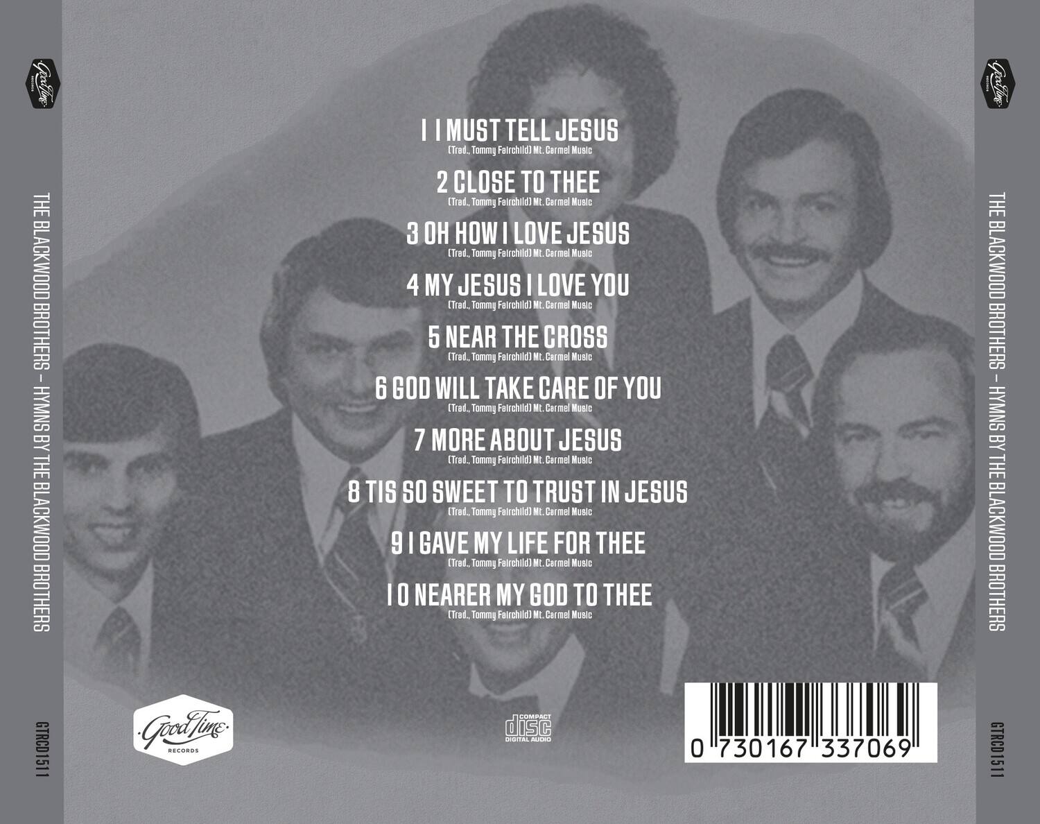 **THE BLACKWOOD BROTHERS - HYMNS BY THE BLACKWOOD BROTHERS**

1. I MUST TELL JESUS  
   (Trad. Tommy Fairchild) Mt. Carmel Music

2. CLOSE TO THEE  
   (Trad. Tommy Fairchild) Mt. Carmel Music

3. OH HOW I LOVE JESUS  
   (Trad. Tommy Fairchild) Mt. Carmel Music

4. MY JESUS I LOVE YOU  
   (Trad. Tommy Fairchild) Mt. Carmel Music

5. NEAR THE CROSS  
   (Trad. Tommy Fairchild) Mt. Carmel Music

6. GOD WILL TAKE CARE OF YOU  
   (Trad. Tommy Fairchild) Mt. Carmel Music

7. MORE ABOUT JESUS  
   (Trad. Tommy Fairchild) Mt. Carmel Music

8. TIS SO SWEET TO TRUST IN JESUS  
   (Trad. Tommy Fairchild) Mt. Carmel Music

9. I GAVE MY LIFE FOR THEE  
   (Trad. Tommy Fairchild) Mt. Carmel Music

10. NEARER MY GOD TO THEE  
    (Trad. Tommy Fairchild) Mt