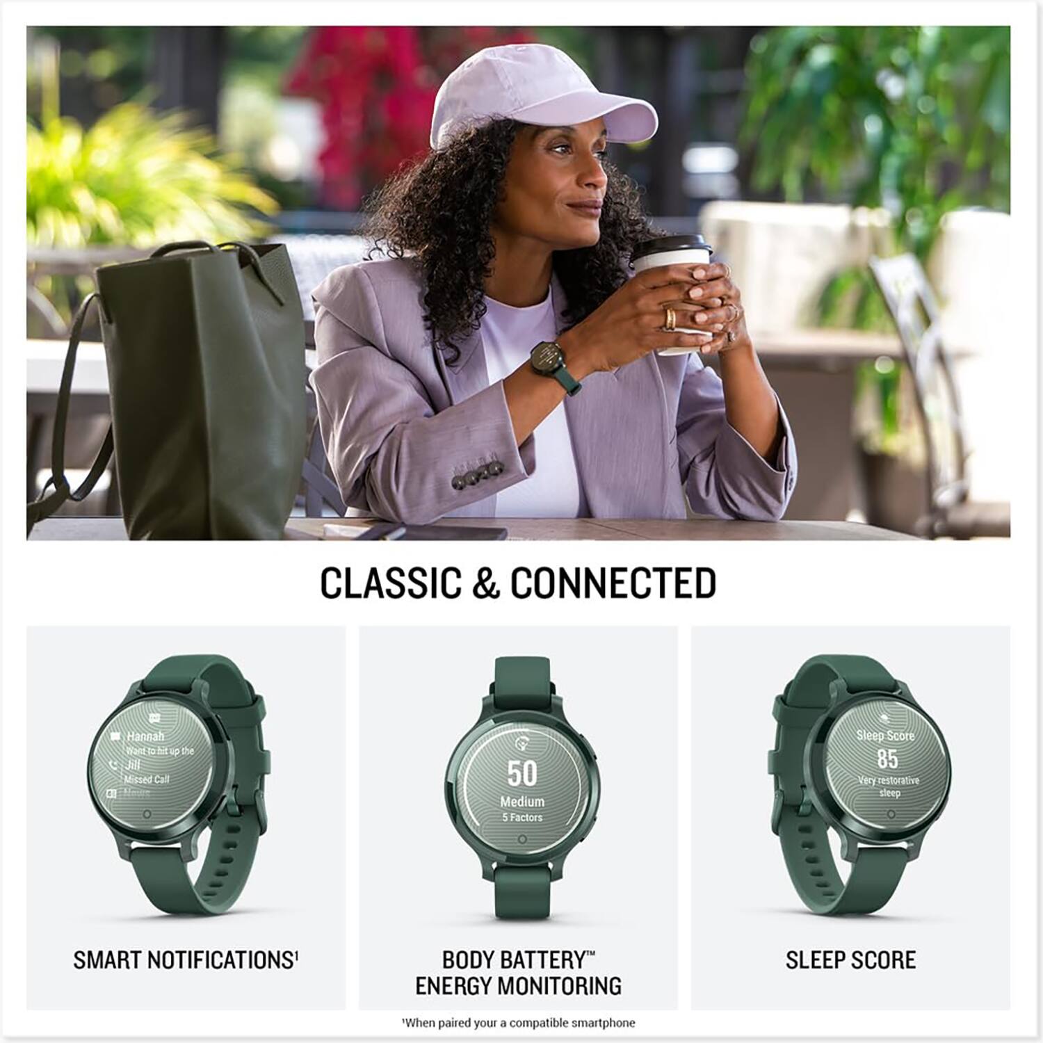 CLASSIC & CONNECTED

SMART NOTIFICATIONS¹  
Hannah  
Just missed a call

BODY BATTERY™ ENERGY MONITORING  
50 Medium  
5 Factors

SLEEP SCORE  
Sleep Score  
85  
Very restorative sleep

¹When paired with a compatible smartphone