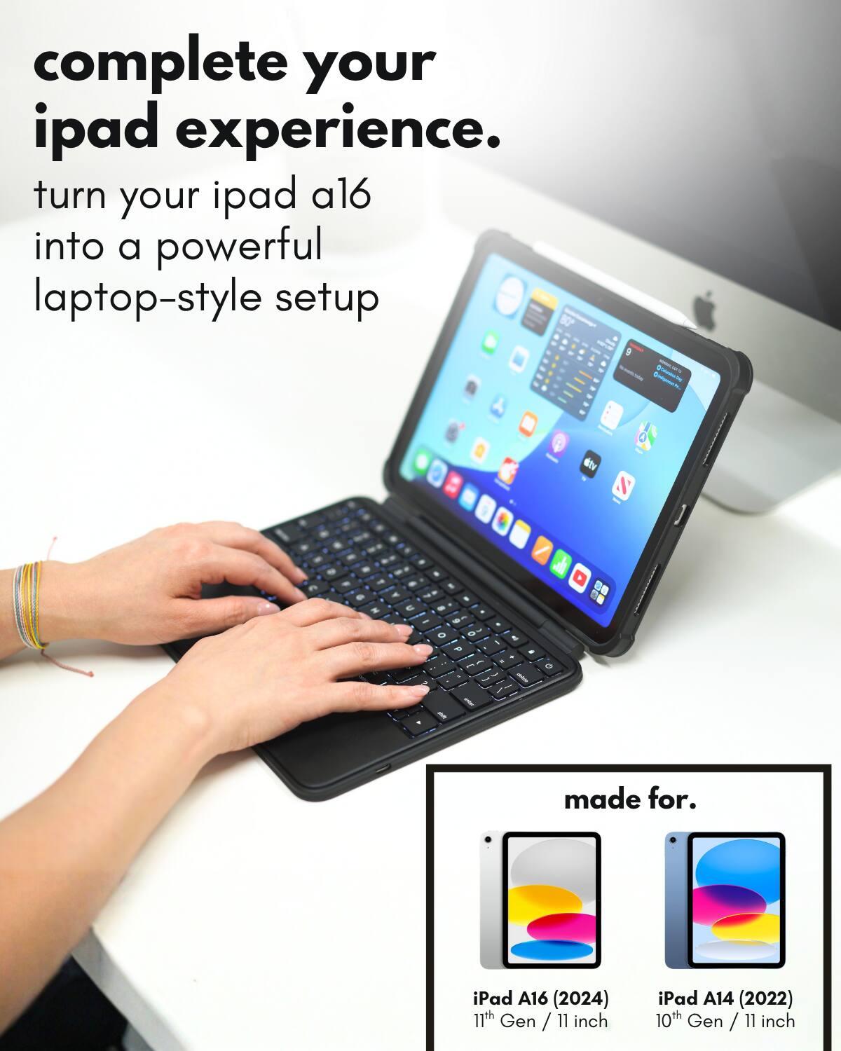 complete your ipad experience.  
turn your ipad a16 into a powerful laptop-style setup  

made for.  
iPad A16 (2024) 11th Gen / 11 inch  
iPad A14 (2022) 10th Gen / 11 inch