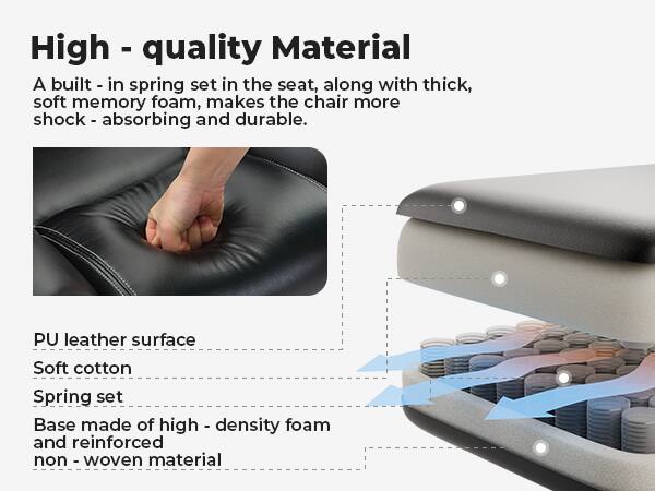 High-quality Material

A built-in spring set in the seat, along with thick, soft memory foam, makes the chair more shock-absorbing and durable.

- PU leather surface
- Soft cotton
- Spring set
- Base made of high-density foam and reinforced non-woven material