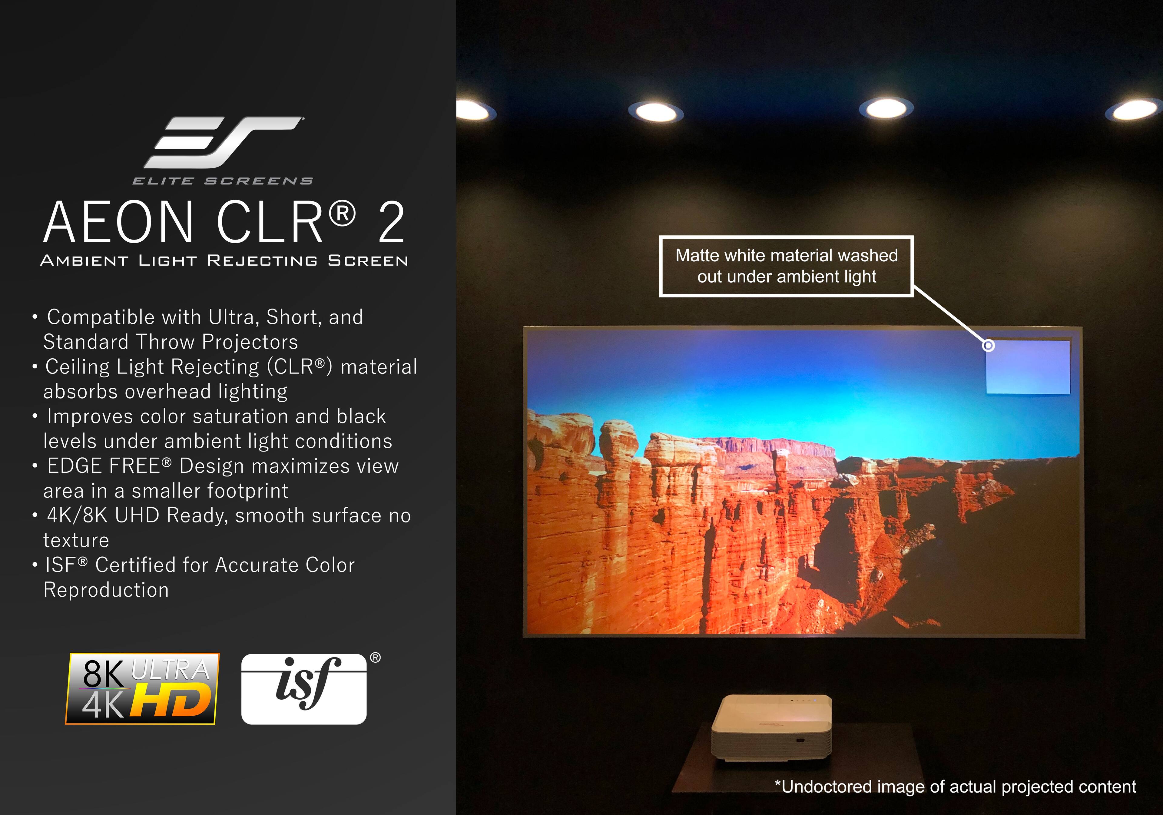 **Elite Screens AEON CLR 2 Ambient Light Rejecting Screen**

- Compatible with Ultra, Short, and Standard Throw Projectors
- Ceiling Light Rejecting (CLR®) material absorbs overhead lighting
- Improves color saturation and black levels under ambient light conditions
- EDGE FREE® Design maximizes view area in a smaller footprint
- 4K/8K UHD Ready, smooth surface no texture
- ISF® Certified for Accurate Color Reproduction

**Matte white material washed out under ambient light**

*Undocored image of actual projected content*