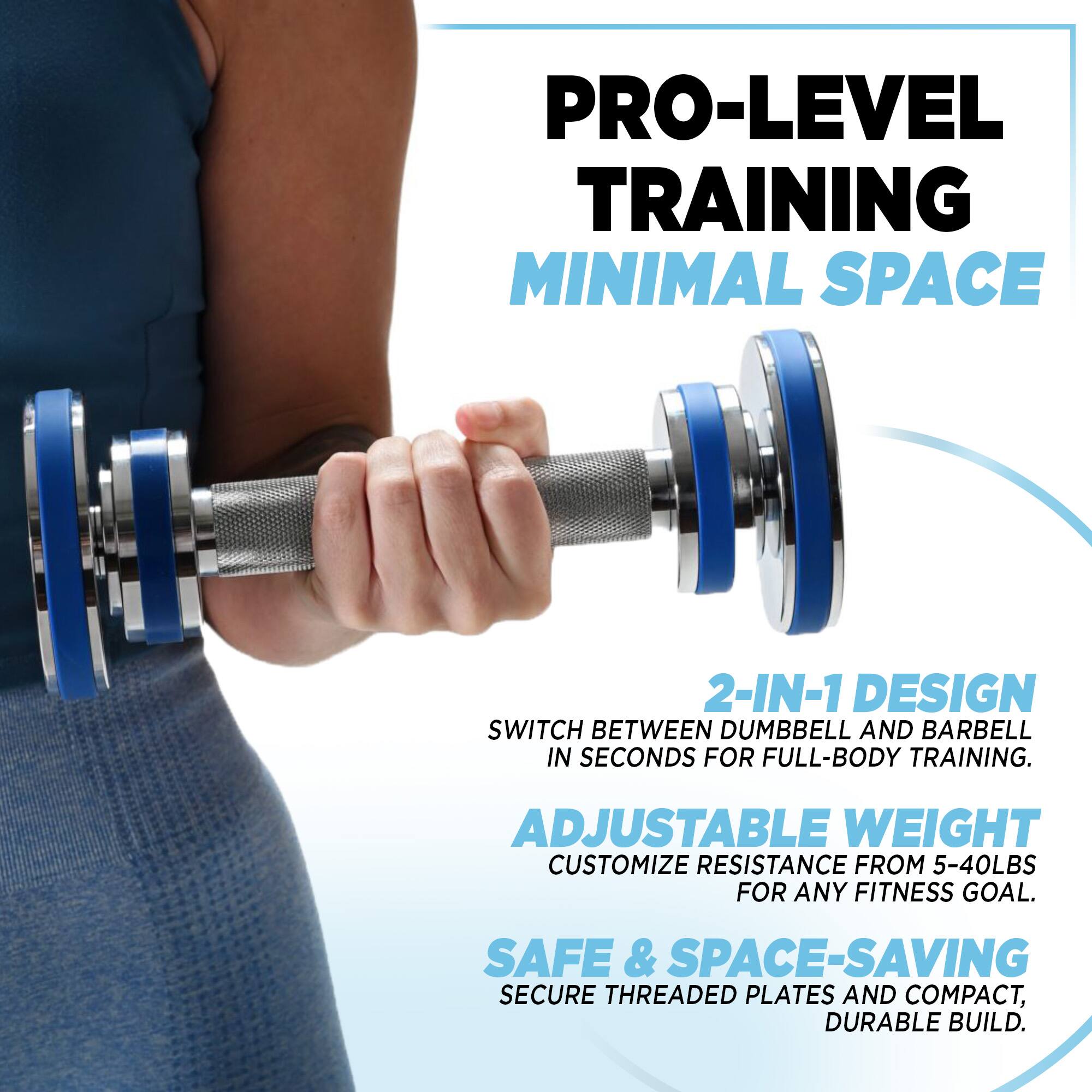 PRO-LEVEL TRAINING  
MINIMAL SPACE  

2-IN-1 DESIGN  
SWITCH BETWEEN DUMBBELL AND BARBELL IN SECONDS FOR FULL-BODY TRAINING.  

ADJUSTABLE WEIGHT  
CUSTOMIZE RESISTANCE FROM 5-40LBS FOR ANY FITNESS GOAL.  

SAFE & SPACE-SAVING  
SECURE THREADED PLATES AND COMPACT, DURABLE BUILD.