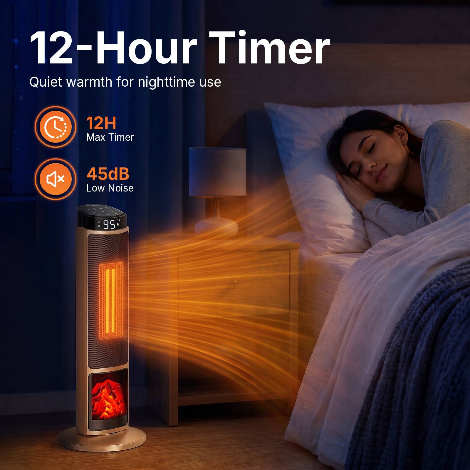 12-Hour Timer Quiet warmth for nighttime use  
12H Max Timer  
45dB Low Noise  
1 D a 95