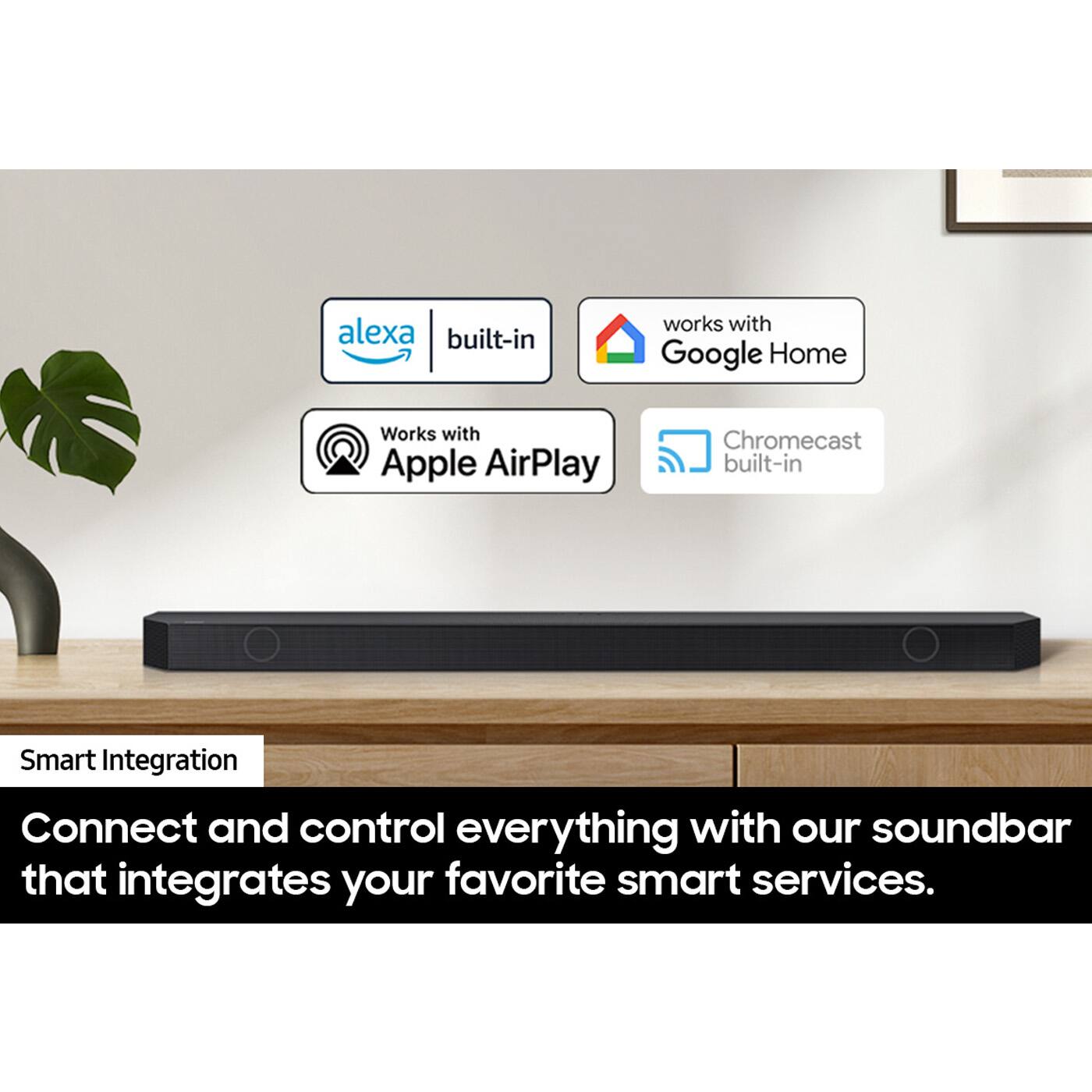 Alexa built-in  
Works with Google Home  
Works with Apple AirPlay  
Chromecast built-in  

Smart Integration  
Connect and control everything with our soundbar that integrates your favorite smart services.