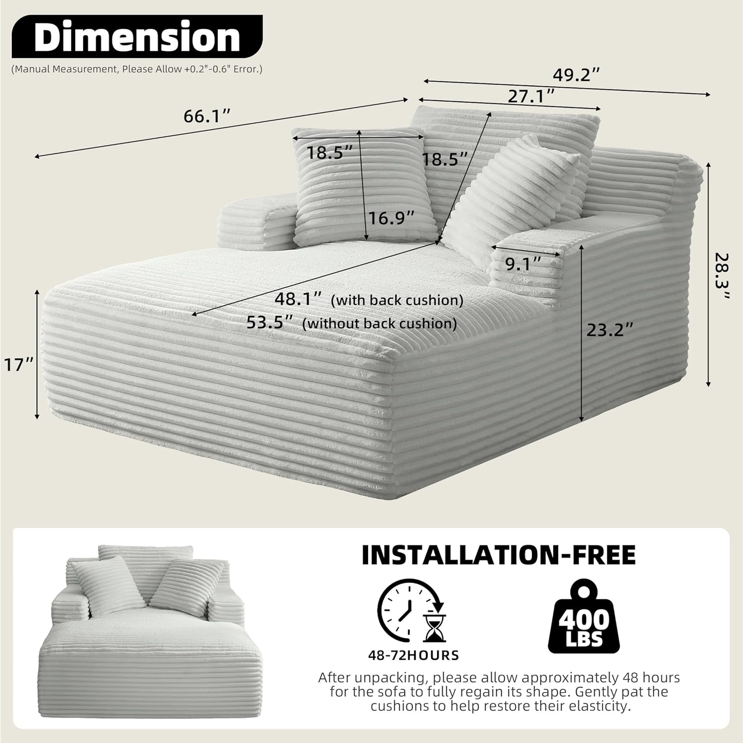 **Dimension**  
(Manual Measurement, Please Allow +0.2"-0.6" Error.)  

- 66.1"  
- 49.2"  
- 27.1"  
- 18.5"  
- 18.5"  
- 16.9"  
- 48.1" (with back cushion)  
- 53.5" (without back cushion)  
- 9.1"  
- 23.2"  
- 28.3"  
- 17"  

**INSTALLATION-FREE**  
400 LBS  

48-72HOURS  
After unpacking, please allow approximately 48 hours for the sofa to fully regain its shape. Gently pat the cushions to help restore their elasticity.