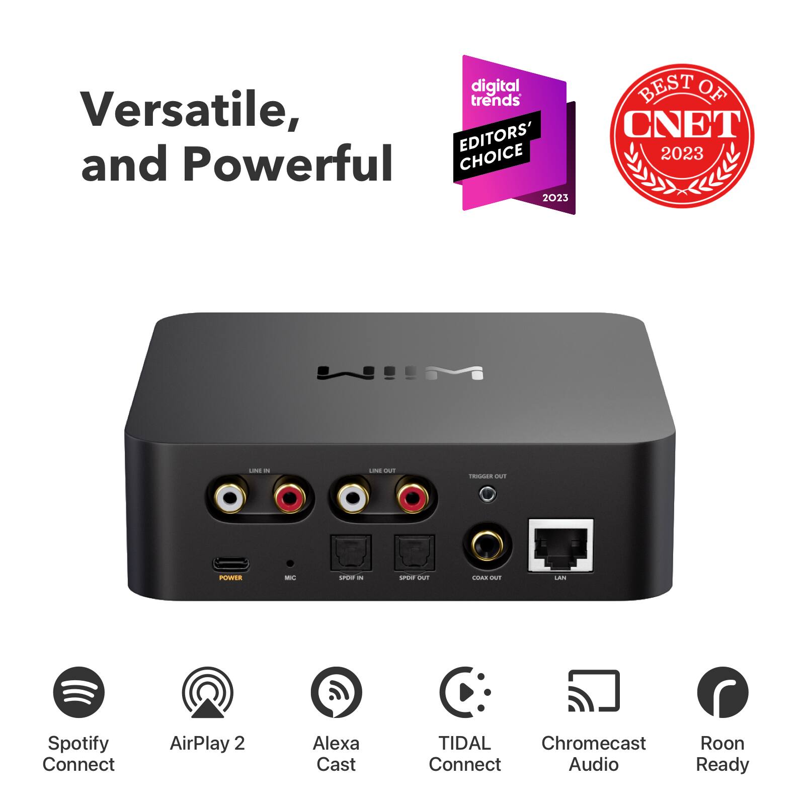 digital trends EDITORS' CHOICE and Powerful 2023  
BEST OF CNET 2023  
LINE IN  
LINE OUT  
TRIGGER OUT  
POWER  
MIC  
SPDIF IN  
SPDIF OUT  
COAX OUT  
LAN  
Spotify Connect  
AirPlay 2  
Alexa Cast  
TIDAL Chromecast Connect Audio  
Roon Ready
