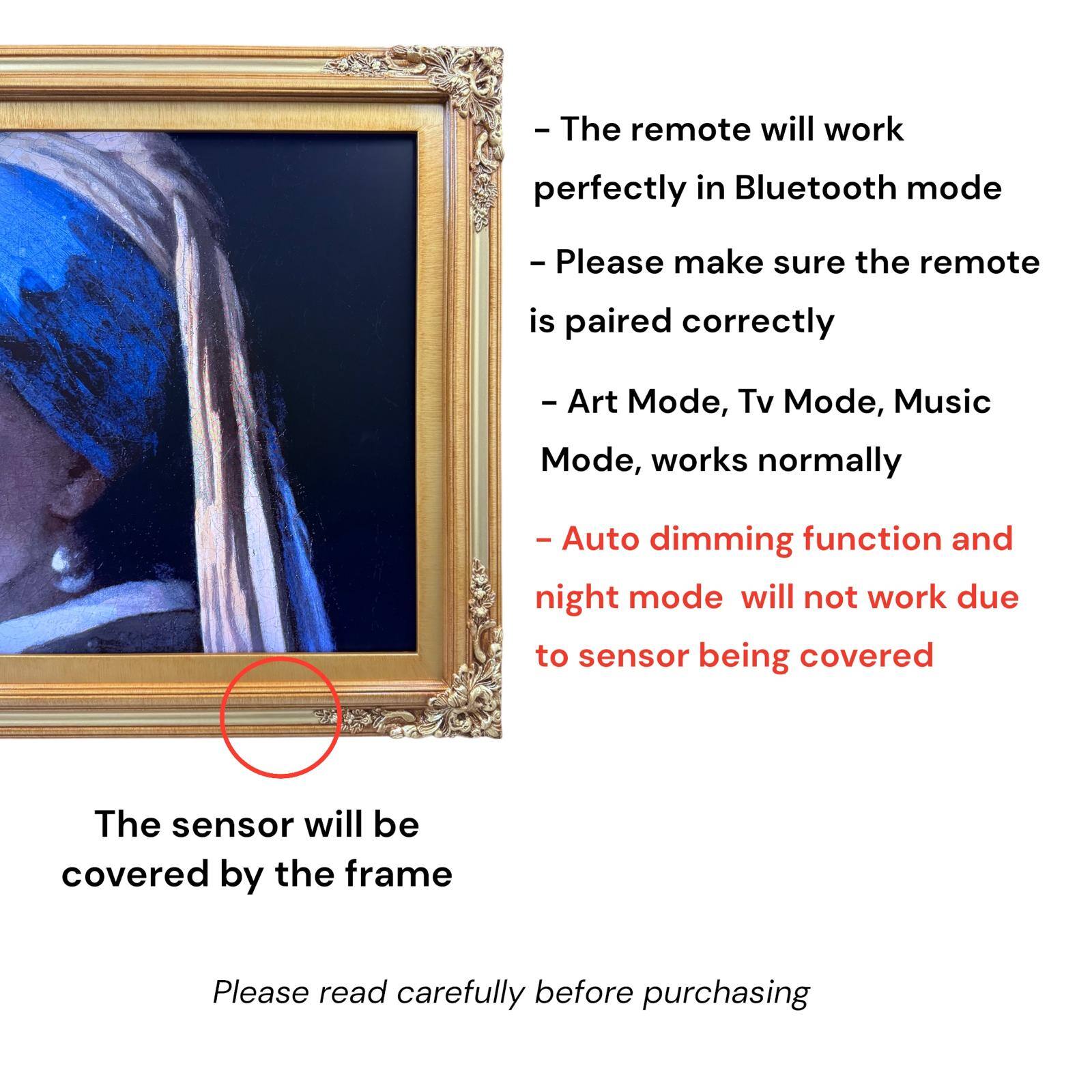 - The remote will work perfectly in Bluetooth mode
- Please make sure the remote is paired correctly
- Art Mode, Tv Mode, Music Mode, works normally
- Auto dimming function and night mode will not work due to sensor being covered
- The sensor will be covered by the frame
- Please read carefully before purchasing