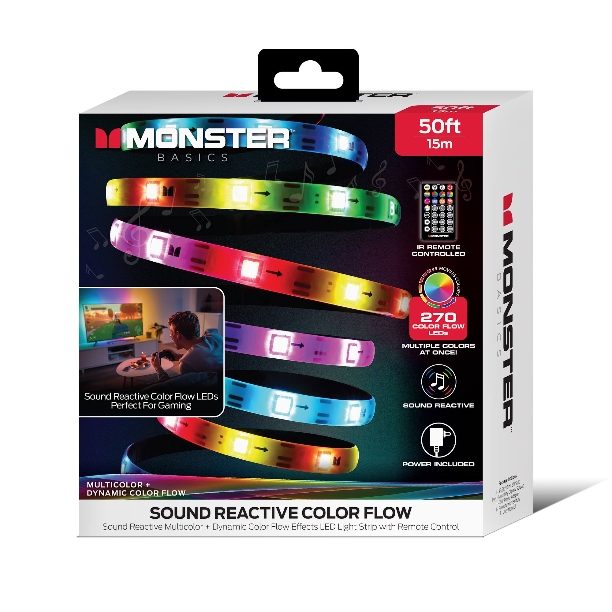 MONSTER BASICS  
50ft 15m  
IR REMOTE CONTROLLED  
270 COLOR FLOW  
MULTIPLE COLORS AT ONCE!  
Sound Reactive Color Flow LEDs  
Perfect For Gaming  
SOUND REACTIVE  
POWER INCLUDED  
MULTICOLOR DYNAMIC COLOR FLOW  
Sound Reactive Multicolor + Dynamic Color Flow Effects LED Light Strip with Remote Control