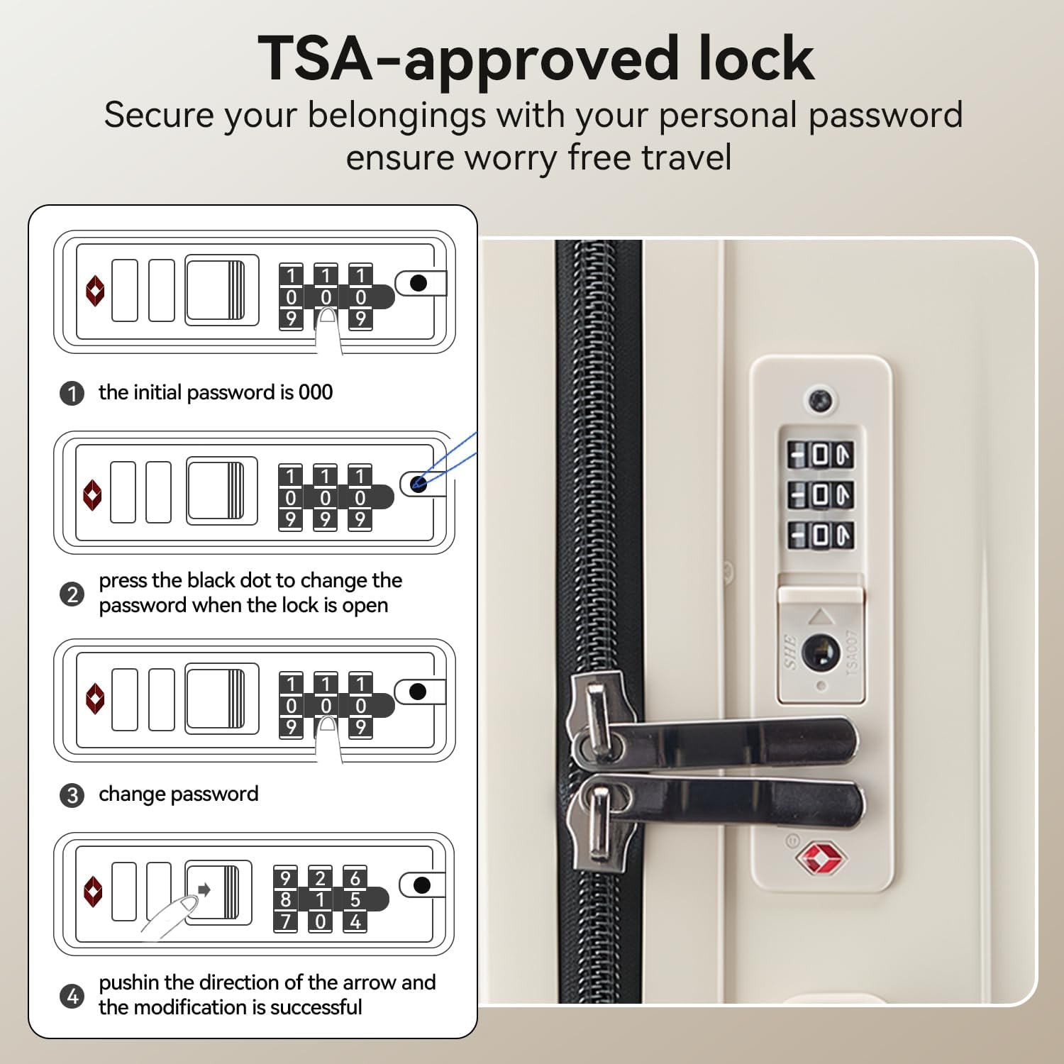 TSA-approved lock  
Secure your belongings with your personal password ensure worry free travel  

1. The initial password is 000  
2. Press the black dot to change the password when the lock is open  
3. Change password  
4. Push in the direction of the arrow and the modification is successful