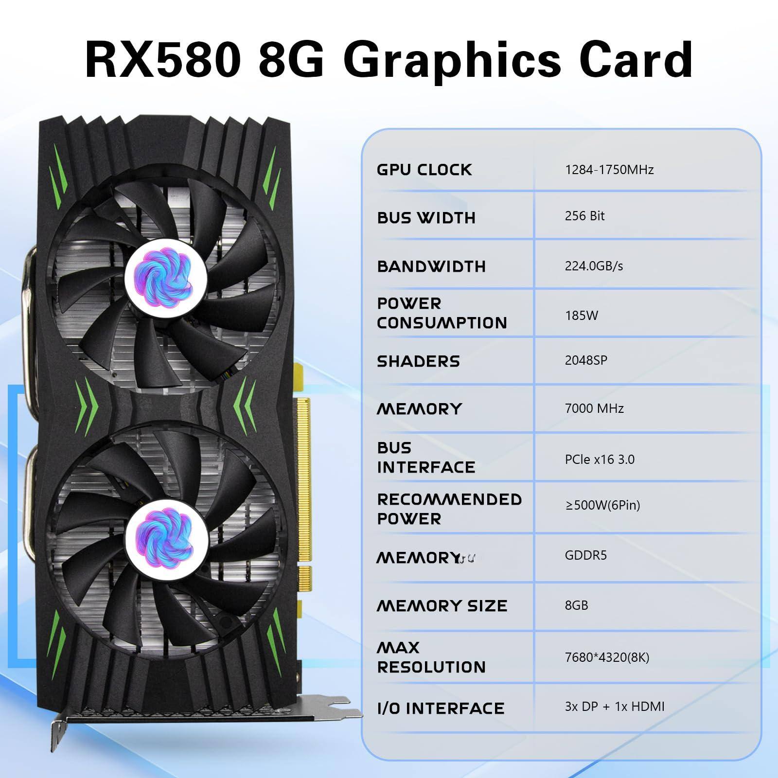 RX580 8G Graphics Card

- GPU CLOCK: 1284-1750MHz
- BUS WIDTH: 256 Bit
- BANDWIDTH: 224.0GB/s
- POWER CONSUMPTION: 185W
- SHADERS: 2048SP
- MEMORY: 7000 MHz
- BUS INTERFACE: PCIe x16 3.0
- RECOMMENDED POWER: 2500W (6Pin)
- MEMORY TYPE: GDDR5
- MEMORY SIZE: 8GB
- MAX RESOLUTION: 7680*4320 (8K)
- I/O INTERFACE: 3x DP + 1x HDMI