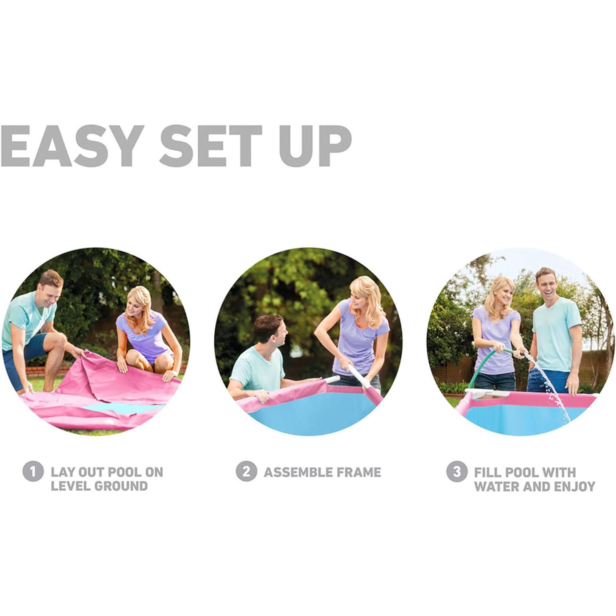 Easy Set Up:
1. Lay out pool on level ground
2. Assemble frame
3. Fill pool with water and enjoy