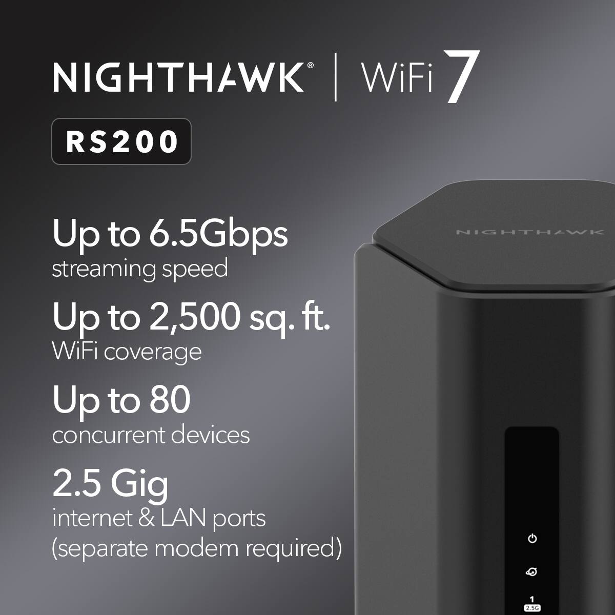 NIGHTHAWK WiFi 7 RS200

- Up to 6.5Gbps streaming speed
- Up to 2,500 sq. ft. WiFi coverage
- Up to 80 concurrent devices
- 2.5 Gig internet & LAN ports (separate modem required)