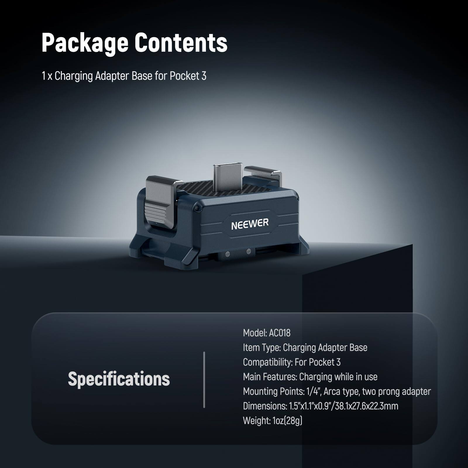 Package Contents  
1 x Charging Adapter Base for Pocket 3  

Specifications  
Model: AC018  
Item Type: Charging Adapter Base  
Compatibility: For Pocket 3  
Main Features: Charging while in use  
Mounting Points: 1/4", Arca type, two prong adapter  
Dimensions: 1.5x1.1"x0.9"/38.1x27.6x22.3mm  
Weight: 1oz(28g)