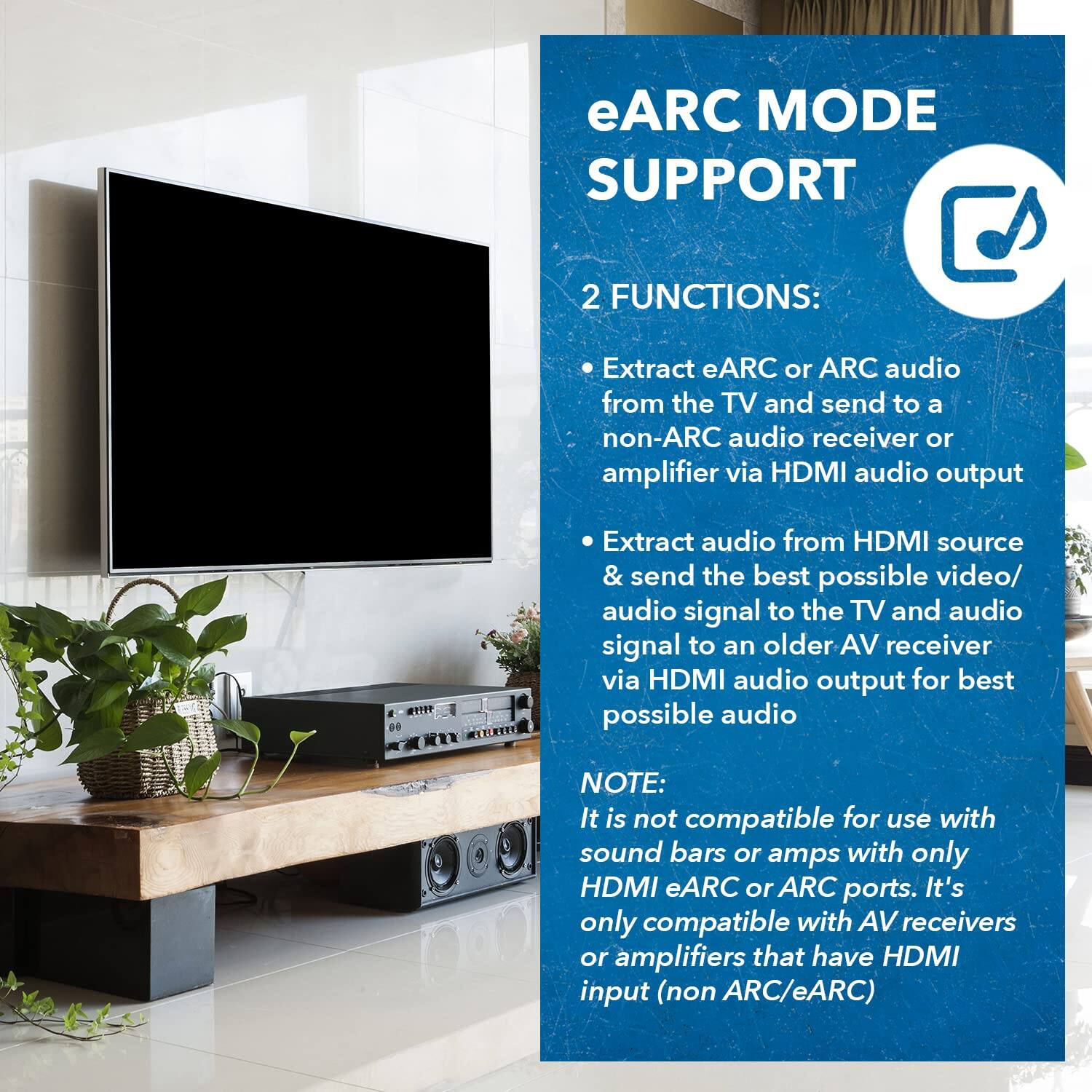eARC MODE SUPPORT

2 FUNCTIONS:
- Extract eARC or ARC audio from the TV and send to a non-ARC audio receiver or amplifier via HDMI audio output.
- Extract audio from HDMI source & send the best possible video/audio signal to the TV and audio signal to an older AV receiver via HDMI audio output for best possible audio.

NOTE: It is not compatible for use with sound bars or amps with only HDMI eARC or ARC ports. It's only compatible with AV receivers or amplifiers that have HDMI input (non ARC/eARC).