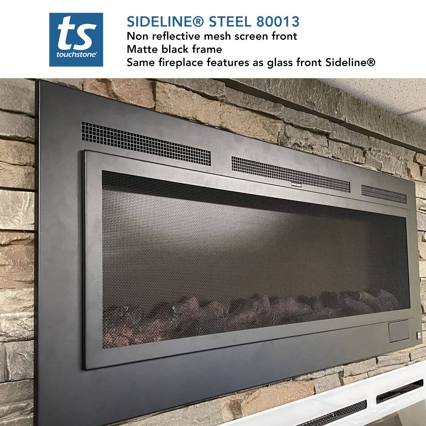 SIDELINE® STEEL 80013  
ts touchstone  
Non reflective mesh screen front  
Matte black frame  
Same fireplace features as glass front Sideline®