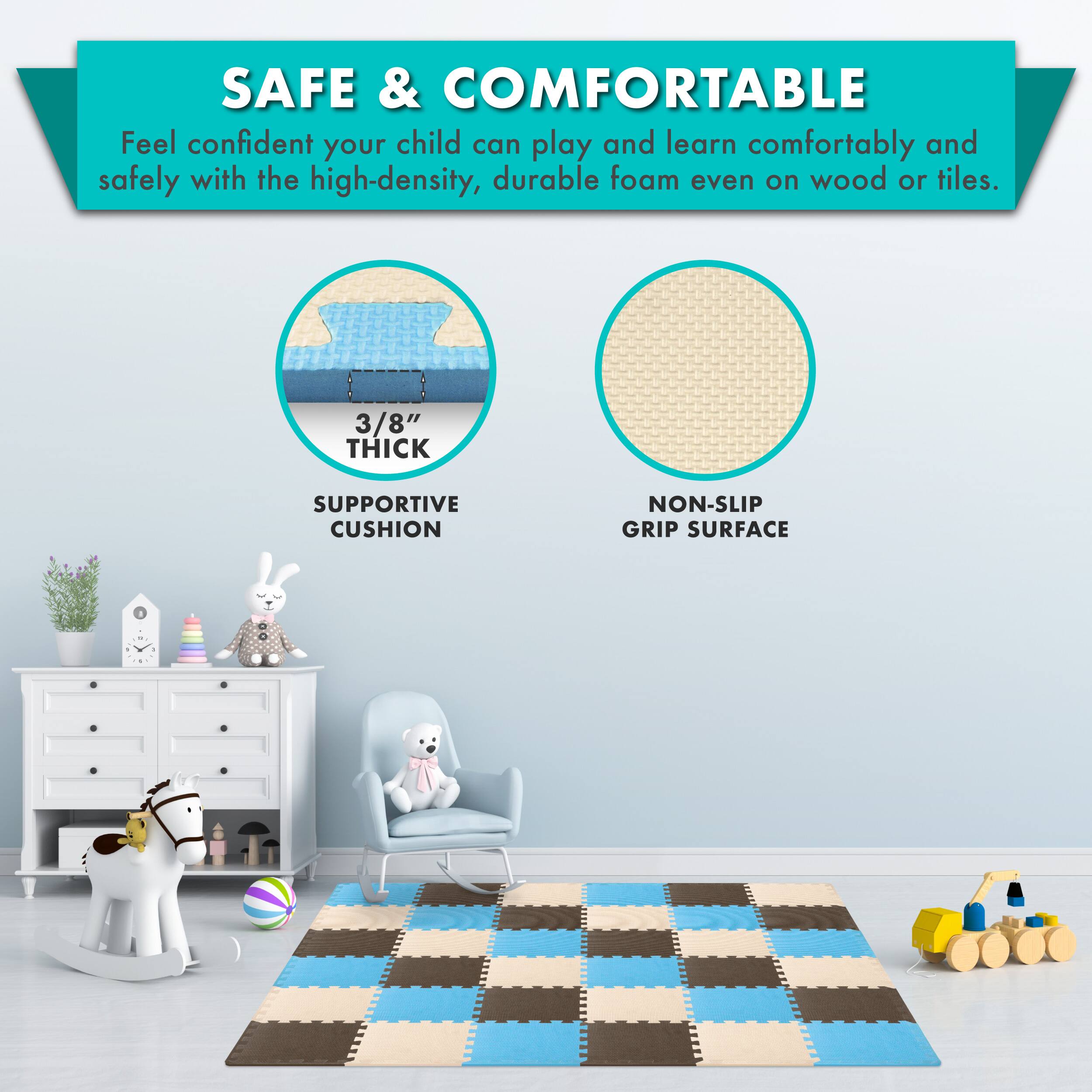 SAFE & COMFORTABLE

Feel confident your child can play and learn comfortably and safely with the high-density, durable foam even on wood or tiles.

3/8" THICK SUPPORTIVE CUSHION
NON-SLIP GRIP SURFACE