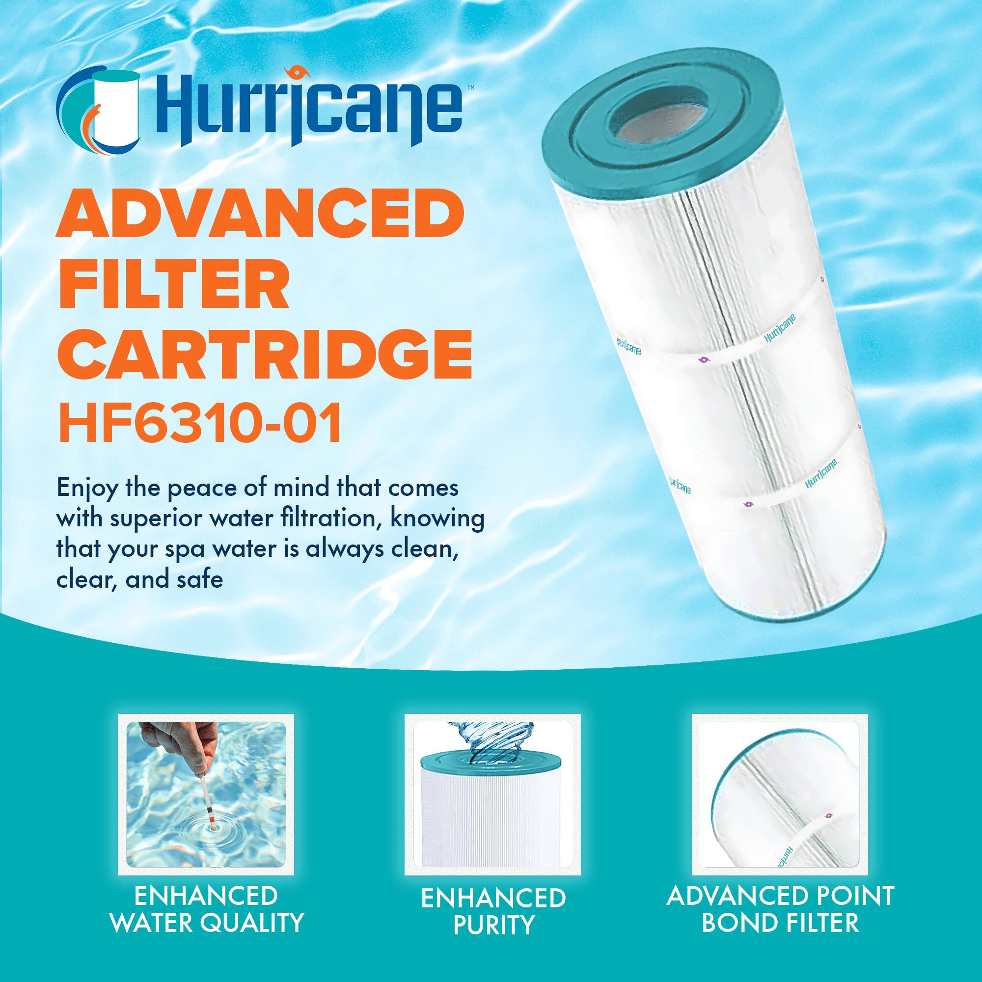 Hurricane  
ADVANCED FILTER CARTRIDGE  
HF6310-01  

Enjoy the peace of mind that comes with superior water filtration, knowing that your spa water is always clean, clear, and safe  

ENHANCED WATER QUALITY  
ENHANCED PURITY  
ADVANCED POINT BOND FILTER