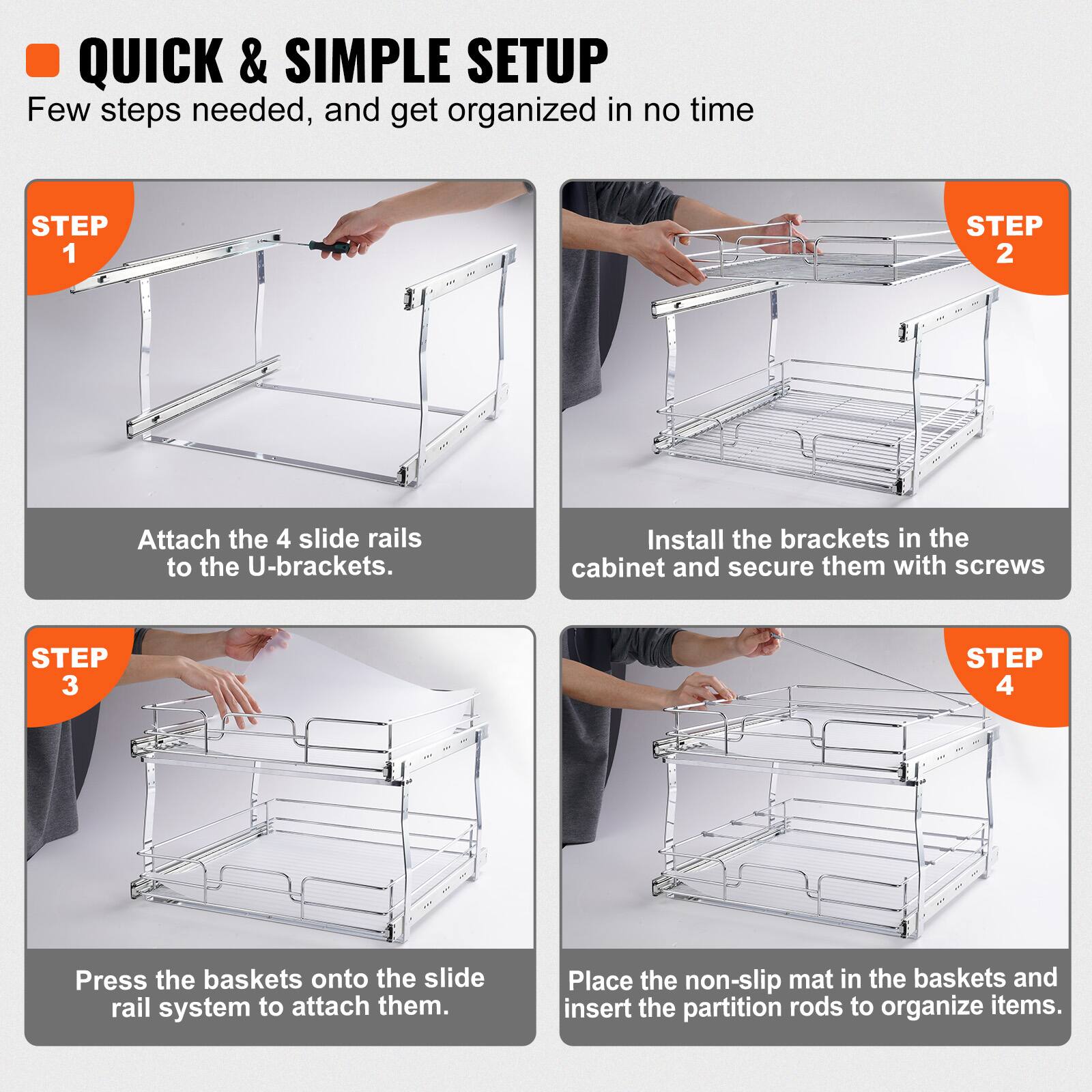 QUICK & SIMPLE SETUP: Few steps needed, and get organized in no time.

STEP 1: Attach the 4 slide rails to the U-brackets.

STEP 2: Install the brackets in the cabinet and secure them with screws.

STEP 3: Press the baskets onto the slide rail system to attach them.

STEP 4: Place the non-slip mat in the baskets and insert the partition rods to organize items.