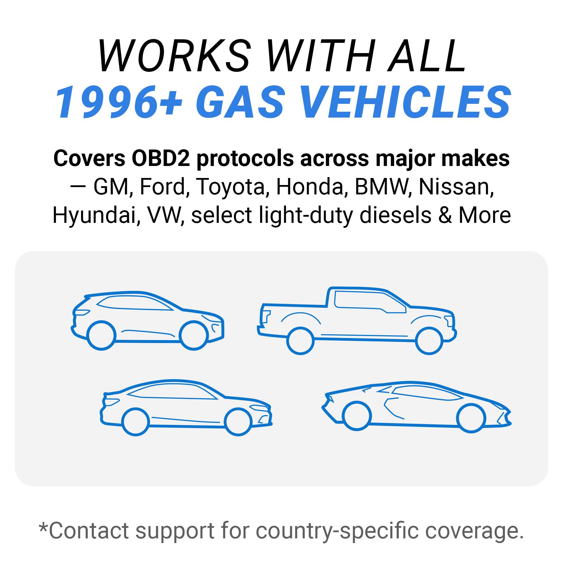 WORKS WITH ALL  
1996+ GAS VEHICLES

Covers OBD2 protocols across major makes  
- GM, Ford, Toyota, Honda, BMW, Nissan, Hyundai, VW, select light-duty diesels & More

*Contact support for country-specific coverage.