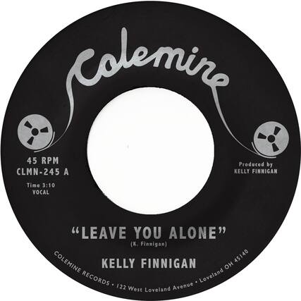 Colemine
45 RPM
CLMN-245 A
Time 3:10
VOCAL
"LEAVE YOU ALONE"
(K. Finnigan)
KELLY FINNIGAN
Produced by KELLY FINNIGAN
COLEMINE RECORDS • 122 West Loveland Avenue • Loveland OH 45140