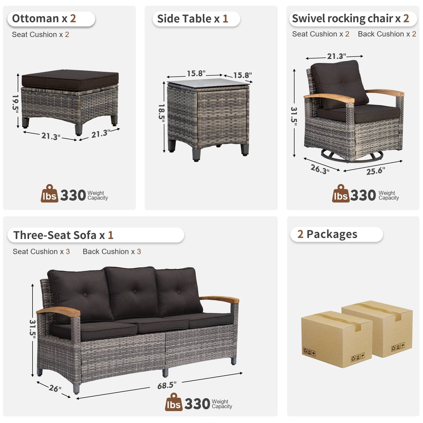 Ottoman x 2  
Seat Cushion x 2  

Side Table x 1  
15.8" x 15.8" x 18.5"  

Swivel Rocking Chair x 2  
Seat Cushion x 2  
Back Cushion x 2  
21.3" x 21.3" x 31.5" x 26.3" x 25.6"  

Three-Seat Sofa x 1  
Seat Cushion x 3  
Back Cushion x 3  
26" x 31.5" x 68.5"  

Weight Capacity: 330 lbs  

2 Packages