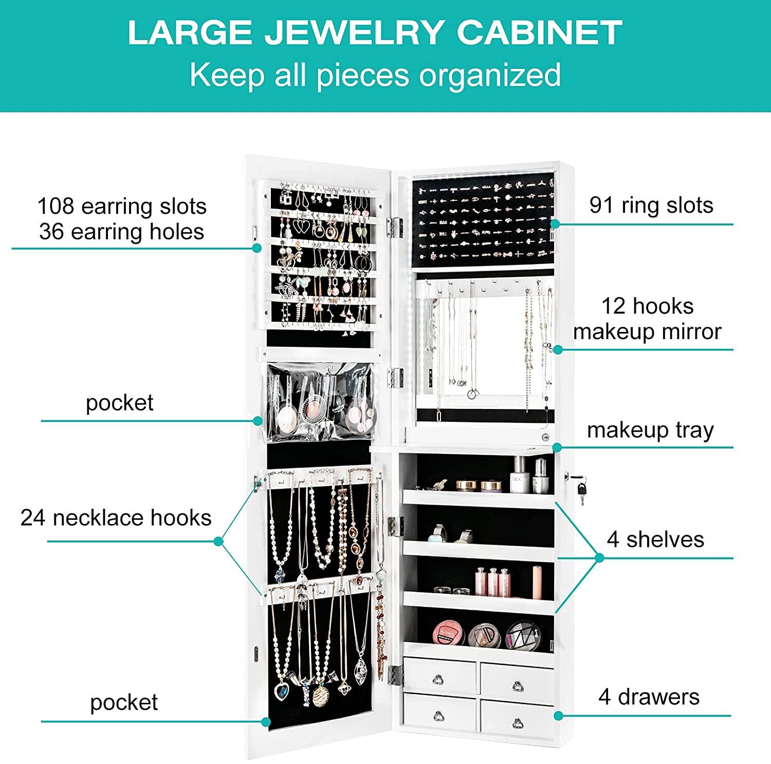 LARGE JEWELRY CABINET Keep all pieces organized 108 earring slots 36 earring holes 91 ring slots 12 hooks makeup mirror pocket makeup tray 24 necklace hooks 4 shelves 4 drawers pocket