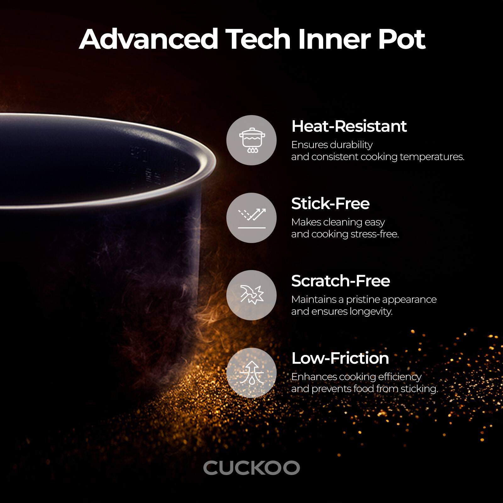 Advanced Tech Inner Pot

- Heat-Resistant: Ensures durability and consistent cooking temperatures.
- Stick-Free: Makes cleaning easy and cooking stress-free.
- Scratch-Free: Maintains a pristine appearance and ensures longevity.
- Low-Friction: Enhances cooking efficiency and prevents food from sticking.