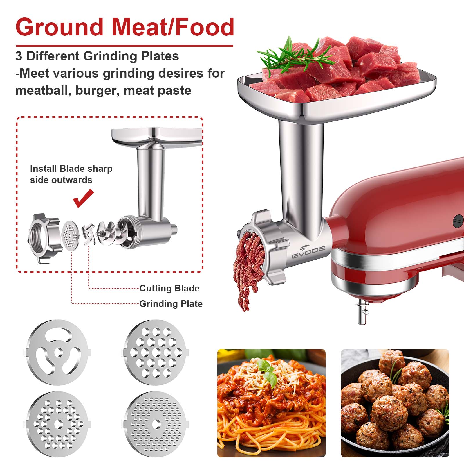 Ground Meat/Food

3 Different Grinding Plates  
-Meet various grinding desires for meatball, burger, meat paste

Install Blade sharp side outwards

Cutting Blade  
Grinding Plate

GVODE